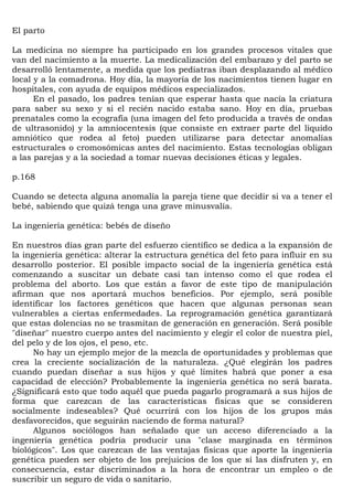 El parto

La medicina no siempre ha participado en los grandes procesos vitales que
van del nacimiento a la muerte. La medicalización del embarazo y del parto se
desarrolló lentamente, a medida que los pediatras iban desplazando al médico
local y a la comadrona. Hoy día, la mayoría de los nacimientos tienen lugar en
hospitales, con ayuda de equipos médicos especializados.
      En el pasado, los padres tenían que esperar hasta que nacía la criatura
para saber su sexo y si el recién nacido estaba sano. Hoy en día, pruebas
prenatales como la ecografía (una imagen del feto producida a través de ondas
de ultrasonido) y la amniocentesis (que consiste en extraer parte del líquido
amniótico que rodea al feto) pueden utilizarse para detectar anomalías
estructurales o cromosómicas antes del nacimiento. Estas tecnologías obligan
a las parejas y a la sociedad a tomar nuevas decisiones éticas y legales.

p.168

Cuando se detecta alguna anomalía la pareja tiene que decidir si va a tener el
bebé, sabiendo que quizá tenga una grave minusvalía.

La ingeniería genética: bebés de diseño

En nuestros días gran parte del esfuerzo científico se dedica a la expansión de
la ingeniería genética: alterar la estructura genética del feto para influir en su
desarrollo posterior. El posible impacto social de la ingeniería genética está
comenzando a suscitar un debate casi tan intenso como el que rodea el
problema del aborto. Los que están a favor de este tipo de manipulación
afirman que nos aportará muchos beneficios. Por ejemplo, será posible
identificar los factores genéticos que hacen que algunas personas sean
vulnerables a ciertas enfermedades. La reprogramación genética garantizará
que estas dolencias no se trasmitan de generación en generación. Será posible
"diseñar" nuestro cuerpo antes del nacimiento y elegir el color de nuestra piel,
del pelo y de los ojos, el peso, etc.
      No hay un ejemplo mejor de la mezcla de oportunidades y problemas que
crea la creciente socialización de la naturaleza. ¿Qué elegirán los padres
cuando puedan diseñar a sus hijos y qué límites habrá que poner a esa
capacidad de elección? Probablemente la ingeniería genética no será barata.
¿Significará esto que todo aquél que pueda pagarlo programará a sus hijos de
forma que carezcan de las características físicas que se consideren
socialmente indeseables? Qué ocurrirá con los hijos de los grupos más
desfavorecidos, que seguirán naciendo de forma natural?
      Algunos sociólogos han señalado que un acceso diferenciado a la
ingeniería genética podría producir una "clase marginada en términos
biológicos". Los que carezcan de las ventajas físicas que aporte la ingeniería
genética pueden ser objeto de los prejuicios de los que sí las disfruten y, en
consecuencia, estar discriminados a la hora de encontrar un empleo o de
suscribir un seguro de vida o sanitario.
 