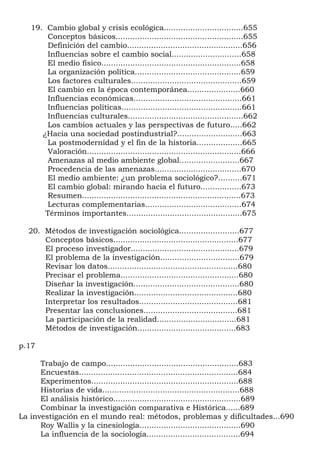 19. Cambio global y crisis ecológica.................................655
        Conceptos básicos.....................................................655
        Definición del cambio................................................656
        Influencias sobre el cambio social.............................658
        El medio físico..........................................................658
        La organización política............................................659
        Los factores culturales..............................................659
        El cambio en la época contemporánea......................660
        Influencias económicas.............................................661
        Influencias políticas..................................................661
        Influencias culturales................................................662
        Los cambios actuales y las perspectivas de futuro.....662
      ¿Hacia una sociedad postindustrial?...........................663
        La postmodernidad y el fin de la historia...................665
        Valoración................................................................666
        Amenazas al medio ambiente global.........................667
        Procedencia de las amenazas....................................670
        El medio ambiente: ¿un problema sociológico?..........671
        El cambio global: mirando hacia el futuro.................673
        Resumen..................................................................673
        Lecturas complementarias........................................674
       Términos importantes................................................675

  20. Métodos de investigación sociológica.........................677
      Conceptos básicos....................................................677
      El proceso investigador.............................................679
      El problema de la investigación.................................679
      Revisar los datos......................................................680
      Precisar el problema.................................................680
      Diseñar la investigación............................................680
      Realizar la investigación...........................................680
      Interpretar los resultados.........................................681
      Presentar las conclusiones.......................................681
      La participación de la realidad.................................681
      Métodos de investigación.........................................683

p.17

      Trabajo de campo.......................................................683
      Encuestas..................................................................684
      Experimentos.............................................................688
      Historias de vida.........................................................688
      El análisis histórico.....................................................689
      Combinar la investigación comparativa e Histórica......689
La investigación en el mundo real: métodos, problemas y dificultades...690
      Roy Wallis y la cinesiología..........................................690
      La influencia de la sociología.......................................694
 