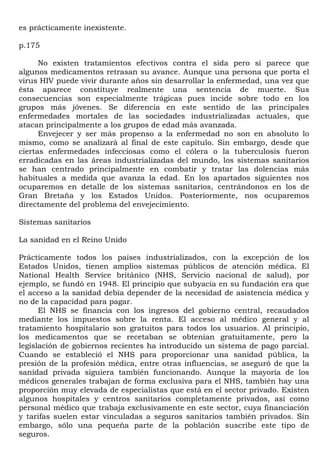 es prácticamente inexistente.

p.175

      No existen tratamientos efectivos contra el sida pero sí parece que
algunos medicamentos retrasan su avance. Aunque una persona que porta el
virus HIV puede vivir durante años sin desarrollar la enfermedad, una vez que
ésta aparece constituye realmente una sentencia de muerte. Sus
consecuencias son especialmente trágicas pues incide sobre todo en los
grupos más jóvenes. Se diferencia en este sentido de las principales
enfermedades mortales de las sociedades industrializadas actuales, que
atacan principalmente a los grupos de edad más avanzada.
      Envejecer y ser más propenso a la enfermedad no son en absoluto lo
mismo, como se analizará al final de este capítulo. Sin embargo, desde que
ciertas enfermedades infecciosas como el cólera o la tuberculosis fueron
erradicadas en las áreas industrializadas del mundo, los sistemas sanitarios
se han centrado principalmente en combatir y tratar las dolencias más
habituales a medida que avanza la edad. En los apartados siguientes nos
ocuparemos en detalle de los sistemas sanitarios, centrándonos en los de
Gran Bretaña y los Estados Unidos. Posteriormente, nos ocuparemos
directamente del problema del envejecimiento.

Sistemas sanitarios

La sanidad en el Reino Unido

Prácticamente todos los países industrializados, con la excepción de los
Estados Unidos, tienen amplios sistemas públicos de atención médica. El
National Health Service británico (NHS, Servicio nacional de salud), por
ejemplo, se fundó en 1948. El principio que subyacía en su fundación era que
el acceso a la sanidad debía depender de la necesidad de asistencia médica y
no de la capacidad para pagar.
      El NHS se financia con los ingresos del gobierno central, recaudados
mediante los impuestos sobre la renta. El acceso al médico general y al
tratamiento hospitalario son gratuitos para todos los usuarios. Al principio,
los medicamentos que se recetaban se obtenían gratuitamente, pero la
legislación de gobiernos recientes ha introducido un sistema de pago parcial.
Cuando se estableció el NHS para proporcionar una sanidad pública, la
presión de la profesión médica, entre otras influencias, se aseguró de que la
sanidad privada siguiera también funcionando. Aunque la mayoría de los
médicos generales trabajan de forma exclusiva para el NHS, también hay una
proporción muy elevada de especialistas que está en el sector privado. Existen
algunos hospitales y centros sanitarios completamente privados, así como
personal médico que trabaja exclusivamente en este sector, cuya financiación
y tarifas suelen estar vinculadas a seguros sanitarios también privados. Sin
embargo, sólo una pequeña parte de la población suscribe este tipo de
seguros.
 