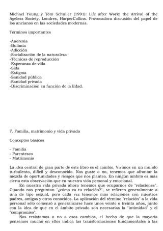 Michael Young y Tom Schuller (1991): Life after Work: the Arrival of the
Ageless Society, Londres, HarperCollins. Provocadora discusión del papel de
los ancianos en las sociedades modernas.

Términos importantes

-Anorexia
-Bulimia
-Adicción
-Socialización de la naturaleza
-Técnicas de reproducción
-Esperanza de vida
-Sida
-Estigma
-Sanidad pública
-Sanidad privada
-Discriminación en función de la Edad.




7. Familia, matrimonio y vida privada

Conceptos básicos

- Familia
- Parentesco
- Matrimonio

La idea central de gran parte de este libro es el cambio. Vivimos en un mundo
turbulento, difícil y desconocido. Nos guste o no, tenemos que afrontar la
mezcla de oportunidades y riesgos que nos plantea. En ningún ámbito es más
cierta esta observación que en nuestra vida personal y emocional.
      En nuestra vida privada ahora tenemos que ocuparnos de "relaciones".
Cuando nos preguntan "¿cómo va tu relación?", se refieren generalmente a
una de tipo sexual, pero cada vez tenemos más relaciones con nuestros
padres, amigos y otros conocidos. La aplicación del término "relación" a la vida
personal sólo comenzó a generalizarse hace unos veinte o treinta años, junto
con la idea de que en el ámbito privado son necesarias la "intimidad" y el
"compromiso".
      Nos resistamos o no a esos cambios, el hecho de que la mayoría
pensemos mucho en ellos indica las transformaciones fundamentales a las
 