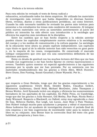 Prefacio a la tercera edición

Para esta edición he revisado el texto de forma radical y
exhaustiva, actualizando todos los datos empíricos. He utilizado los materiales
de investigación más reciente que había disponibles en diversas fuentes:
libros, revistas, diarios y otras publicaciones periódicas, así como Internet.
Cuando ha sido necesario también he revisado las partes más teóricas para
presentar a los estudiantes los temas más candentes del momento. Al integrar
estos nuevos materiales con otros ya sometidos anteriormente al juicio del
público mi intención ha sido ofrecer una introducción a la sociología que
ofreciera los aspectos más novedosos de la disciplina.
      Entre los cambios que se han hecho respecto a la edición anterior
pueden citarse los capítulos completamente nuevos relativos a la sociología
del cuerpo y a los medios de comunicación y la cultura popular. La sociología
de la educación tiene ahora su propio capítulo independiente. Los capítulos
cuyo título es igual al de la edición anterior han sido reescritos en gran parte
y, en la mayoría de los casos, reorganizados. He conservado el marcado
enfoque comparativo que creo que era una característica definitoria de las
ediciones anteriores.
      Estoy en deuda de gratitud con los muchos lectores del libro que me han
enviado sus sugerencias o me han hecho fijarme en ciertas equivocaciones o
errores. También quiero mostrar mi especial agradecimiento a las siguientes
personas por la ayuda que me han prestado. Por su asistencia con los
materiales estadounidenses doy las gracias a Chris Allen, Mitch Duneier,
Steve Dunn, Don Fusting, Susan Gaustad y Diane Wysocki. Por lo...

p.20

que respecta a Gran Bretaña, tengo que dar las gracias especialmente a los
siguientes académicos: Ulrich Beck, Deirdre Boden, Claudius Gellert,
Montserrat Guibernau, David Held, Michael MccGwire, John Thompson y
Benno Werlen. Avril Symonds tecleó con alegría y eficiencia los numerosísimos
borradores de los apartados de los capítulos. En Polity Press, en Cambridge,
tengo que dar las gracias a Julia Harsant, Gill Motley, Sue Pope, Nicola Ross y
Andy Winnard. Respecto a Blackwell, en Oxford, estoy muy agradecido a Jane
De Gay, Rebecca Harkin, Sue Leigh, Lin Lucas, Jane Rose y Pam Thomas.
Don Hubert trabajó mucho para ayudarme a preparar y editar el manuscrito.
Alena Ledeneva fue mi ayudante de investigación durante el período final de
esta empresa y me hizo sugerencias de inestimable valor para la mejora del
libro en su conjunto. Ann Bonne hizo la corrección final del texto con gran
habilidad, perspicacia y buen tino...


p.21
 