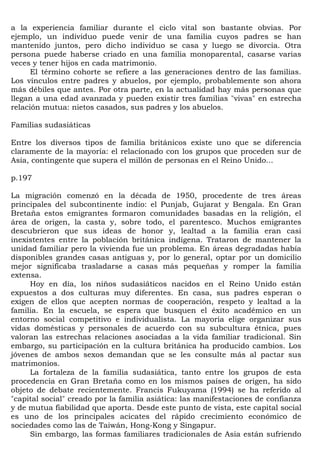 a la experiencia familiar durante el ciclo vital son bastante obvias. Por
ejemplo, un individuo puede venir de una familia cuyos padres se han
mantenido juntos, pero dicho individuo se casa y luego se divorcia. Otra
persona puede haberse criado en una familia monoparental, casarse varias
veces y tener hijos en cada matrimonio.
      El término cohorte se refiere a las generaciones dentro de las familias.
Los vínculos entre padres y abuelos, por ejemplo, probablemente son ahora
más débiles que antes. Por otra parte, en la actualidad hay más personas que
llegan a una edad avanzada y pueden existir tres familias "vivas" en estrecha
relación mutua: nietos casados, sus padres y los abuelos.

Familias sudasiáticas

Entre los diversos tipos de familia británicos existe uno que se diferencia
claramente de la mayoría: el relacionado con los grupos que proceden sur de
Asia, contingente que supera el millón de personas en el Reino Unido...

p.197

La migración comenzó en la década de 1950, procedente de tres áreas
principales del subcontinente indio: el Punjab, Gujarat y Bengala. En Gran
Bretaña estos emigrantes formaron comunidades basadas en la religión, el
área de origen, la casta y, sobre todo, el parentesco. Muchos emigrantes
descubrieron que sus ideas de honor y, lealtad a la familia eran casi
inexistentes entre la población británica indígena. Trataron de mantener la
unidad familiar pero la vivienda fue un problema. En áreas degradadas había
disponibles grandes casas antiguas y, por lo general, optar por un domicilio
mejor significaba trasladarse a casas más pequeñas y romper la familia
extensa.
     Hoy en día, los niños sudasiáticos nacidos en el Reino Unido están
expuestos a dos culturas muy diferentes. En casa, sus padres esperan o
exigen de ellos que acepten normas de cooperación, respeto y lealtad a la
familia. En la escuela, se espera que busquen el éxito académico en un
entorno social competitivo e individualista. La mayoría elige organizar sus
vidas domésticas y personales de acuerdo con su subcultura étnica, pues
valoran las estrechas relaciones asociadas a la vida familiar tradicional. Sin
embargo, su participación en la cultura británica ha producido cambios. Los
jóvenes de ambos sexos demandan que se les consulte más al pactar sus
matrimonios.
     La fortaleza de la familia sudasiática, tanto entre los grupos de esta
procedencia en Gran Bretaña como en los mismos países de origen, ha sido
objeto de debate recientemente. Francis Fukuyama (1994) se ha referido al
"capital social" creado por la familia asiática: las manifestaciones de confianza
y de mutua fiabilidad que aporta. Desde este punto de vista, este capital social
es uno de los principales acicates del rápido crecimiento económico de
sociedades como las de Taiwán, Hong-Kong y Singapur.
     Sin embargo, las formas familiares tradicionales de Asia están sufriendo
 