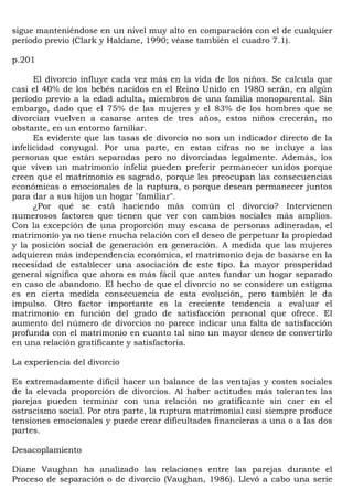 sigue manteniéndose en un nivel muy alto en comparación con el de cualquier
período previo (Clark y Haldane, 1990; véase también el cuadro 7.1).

p.201

      El divorcio influye cada vez más en la vida de los niños. Se calcula que
casi el 40% de los bebés nacidos en el Reino Unido en 1980 serán, en algún
período previo a la edad adulta, miembros de una familia monoparental. Sin
embargo, dado que el 75% de las mujeres y el 83% de los hombres que se
divorcian vuelven a casarse antes de tres años, estos niños crecerán, no
obstante, en un entorno familiar.
      Es evidente que las tasas de divorcio no son un indicador directo de la
infelicidad conyugal. Por una parte, en estas cifras no se incluye a las
personas que están separadas pero no divorciadas legalmente. Además, los
que viven un matrimonio infeliz pueden preferir permanecer unidos porque
creen que el matrimonio es sagrado, porque les preocupan las consecuencias
económicas o emocionales de la ruptura, o porque desean permanecer juntos
para dar a sus hijos un hogar "familiar".
      ¿Por qué se está haciendo más común el divorcio? Intervienen
numerosos factores que tienen que ver con cambios sociales más amplios.
Con la excepción de una proporción muy escasa de personas adineradas, el
matrimonio ya no tiene mucha relación con el deseo de perpetuar la propiedad
y la posición social de generación en generación. A medida que las mujeres
adquieren más independencia económica, el matrimonio deja de basarse en la
necesidad de establecer una asociación de este tipo. La mayor prosperidad
general significa que ahora es más fácil que antes fundar un hogar separado
en caso de abandono. El hecho de que el divorcio no se considere un estigma
es en cierta medida consecuencia de esta evolución, pero también le da
impulso. Otro factor importante es la creciente tendencia a evaluar el
matrimonio en función del grado de satisfacción personal que ofrece. El
aumento del número de divorcios no parece indicar una falta de satisfacción
profunda con el matrimonio en cuanto tal sino un mayor deseo de convertirlo
en una relación gratificante y satisfactoria.

La experiencia del divorcio

Es extremadamente difícil hacer un balance de las ventajas y costes sociales
de la elevada proporción de divorcios. Al haber actitudes más tolerantes las
parejas pueden terminar con una relación no gratificante sin caer en el
ostracismo social. Por otra parte, la ruptura matrimonial casi siempre produce
tensiones emocionales y puede crear dificultades financieras a una o a las dos
partes.

Desacoplamiento

Diane Vaughan ha analizado las relaciones entre las parejas durante el
Proceso de separación o de divorcio (Vaughan, 1986). Llevó a cabo una serie
 