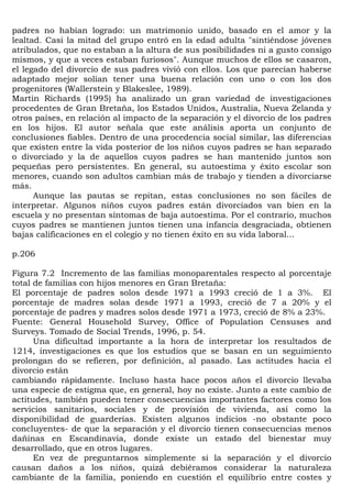 padres no habían logrado: un matrimonio unido, basado en el amor y la
lealtad. Casi la mitad del grupo entró en la edad adulta "sintiéndose jóvenes
atribulados, que no estaban a la altura de sus posibilidades ni a gusto consigo
mismos, y que a veces estaban furiosos". Aunque muchos de ellos se casaron,
el legado del divorcio de sus padres vivió con ellos. Los que parecían haberse
adaptado mejor solían tener una buena relación con uno o con los dos
progenitores (Wallerstein y Blakeslee, 1989).
Martin Richards (1995) ha analizado un gran variedad de investigaciones
procedentes de Gran Bretaña, los Estados Unidos, Australia, Nueva Zelanda y
otros países, en relación al impacto de la separación y el divorcio de los padres
en los hijos. El autor señala que este análisis aporta un conjunto de
conclusiones fiables. Dentro de una procedencia social similar, las diferencias
que existen entre la vida posterior de los niños cuyos padres se han separado
o divorciado y la de aquellos cuyos padres se han mantenido juntos son
pequeñas pero persistentes. En general, su autoestima y éxito escolar son
menores, cuando son adultos cambian más de trabajo y tienden a divorciarse
más.
      Aunque las pautas se repitan, estas conclusiones no son fáciles de
interpretar. Algunos niños cuyos padres están divorciados van bien en la
escuela y no presentan síntomas de baja autoestima. Por el contrario, muchos
cuyos padres se mantienen juntos tienen una infancia desgraciada, obtienen
bajas calificaciones en el colegio y no tienen éxito en su vida laboral...

p.206

Figura 7.2 Incremento de las familias monoparentales respecto al porcentaje
total de familias con hijos menores en Gran Bretaña:
El porcentaje de padres solos desde 1971 a 1993 creció de 1 a 3%. El
porcentaje de madres solas desde 1971 a 1993, creció de 7 a 20% y el
porcentaje de padres y madres solos desde 1971 a 1973, creció de 8% a 23%.
Fuente: General Household Survey, Office of Population Censuses and
Surveys. Tomado de Social Trends, 1996, p. 54.
      Una dificultad importante a la hora de interpretar los resultados de
1214, investigaciones es que los estudios que se basan en un seguimiento
prolongan do se refieren, por definición, al pasado. Las actitudes hacia el
divorcio están
cambiando rápidamente. Incluso hasta hace pocos años el divorcio llevaba
una especie de estigma que, en general, hoy no existe. Junto a este cambio de
actitudes, también pueden tener consecuencias importantes factores como los
servicios sanitarios, sociales y de provisión de vivienda, así como la
disponibilidad de guarderías. Existen algunos indicios -no obstante poco
concluyentes- de que la separación y el divorcio tienen consecuencias menos
dañinas en Escandinavia, donde existe un estado del bienestar muy
desarrollado, que en otros lugares.
      En vez de preguntarnos simplemente si la separación y el divorcio
causan daños a los niños, quizá debiéramos considerar la naturaleza
cambiante de la familia, poniendo en cuestión el equilibrio entre costes y
 