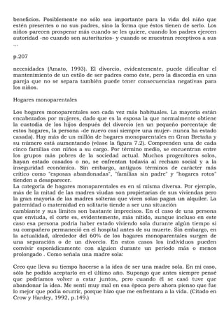 beneficios. Posiblemente no sólo sea importante para la vida del niño que
estén presentes o no sus padres, sino la forma que éstos tienen de serlo. Los
niños parecen prosperar más cuando se les quiere, cuando los padres ejercen
autoridad -no cuando son autoritarios- y cuando se muestran receptivos a sus
...

p.207

necesidades (Amato, 1993). El divorcio, evidentemente, puede dificultar el
mantenimiento de un estilo de ser padres como éste, pero la discordia en una
pareja que no se separa también puede tener consecuencias negativas para
los niños.

Hogares monoparentales

Los hogares monoparentales son cada vez más habituales. La mayoría están
encabezados por mujeres, dado que es la esposa la que normalmente obtiene
la custodia de los hijos después del divorcio (en un pequeño porcentaje de
estos hogares, la persona -de nuevo casi siempre una mujer- nunca ha estado
casada). Hay más de un millón de hogares monoparentales en Gran Bretaña y
su número está aumentando (véase la figura 7.2). Comprenden una de cada
cinco familias con niños a su cargo. Por término medio, se encuentran entre
los grupos más pobres de la sociedad actual. Muchos progenitores solos,
hayan estado casados o no, se enfrentan todavía al rechazo social y a la
inseguridad económica. Sin embargo, antiguos términos de carácter más
crítico como "esposas abandonadas", "familias sin padre" y "hogares rotos"
tienden a desaparecer.
La categoría de hogares monoparentales es en sí misma diversa. Por ejemplo,
más de la mitad de las madres viudas son propietarias de sus viviendas pero
la gran mayoría de las madres solteras que viven solas pagan un alquiler. La
paternidad o maternidad en solitario tiende a ser una situación
cambiante y sus límites son bastante imprecisos. En el caso de una persona
que enviuda, el corte es, evidentemente, más nítido, aunque incluso en este
caso esa persona podría haber estado viviendo sola durante algún tiempo si
su compañero permaneció en el hospital antes de su muerte. Sin embargo, en
la actualidad, alrededor del 60% de los hogares monoparentales surgen de
una separación o de un divorcio. En estos casos los individuos pueden
convivir esporádicamente con alguien durante un período más o menos
prolongado . Como señala una madre sola:

Creo que lleva su tiempo hacerse a la idea de ser una madre sola. En mi caso,
sólo he podido aceptarlo en el último año. Supongo que antes siempre pensé
que podríamos volver a estar juntos, pero cuando él se casó tuve que
abandonar la idea. Me sentí muy mal en esa época pero ahora pienso que fue
lo mejor que podía ocurrir, porque hizo que me enfrentara a la vida. (Citado en
Crow y Hardey, 1992, p.149.)
 
