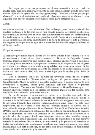 La mayor parte de las personas no desea convertirse en un padre o
madre solo, pero una minoría creciente decide serlo; es decir, decide tener uno
o más hijos sin la ayuda de un cónyuge o pareja. "Madres solteras por propia
elección" es una descripción adecuada de algunos casos, normalmente entre
aquellos que poseen suficientes recursos como para arreglárselas ...

p.208

satisfactoriamente en esa situación. Sin embargo, para la mayoría de las
madres solteras o de las que no se han casado nunca, la realidad es distinta:
existe una alta correlación entre la tasa de nacimientos fuera del matrimonio y
los indicadores de pobreza y marginación social. Como vimos anteriormente,
estas influencias son muy importantes a la hora de explicar el alto porcentaje
de hogares monoparentales que se da entre las familias de origen antillano en
el Reino Unido.

El "padre ausente"

Al período que media entre finales de los años treinta y los setenta se le ha
denominado a veces el del "padre ausente". Durante la Segunda Guerra
Mundial muchos hombres que estaban en el ejercito apenas veían a sus hijos.
En la posguerra, en una alta proporción de familias, la mayoría de las mujeres
no tenían un trabajo remunerado y se quedaban en casa para cuidar de los
niños. El padre era el principal sustento económico y, en consecuencia, estaba
fuera de casa todo el día; sólo veía a sus hijos por la noche y los fines de
semana.
     Con el aumento tanto del número de divorcios como de los hogares
monoparentales en los últimos años, la figura del "padre ausente" se ha
transformado. Ahora se refiere a aquellos padres que, a consecuencia de una
separación o divorcio, tienen poco contacto con sus hijos o lo pierden
completamente. Tanto en los Estados Unidos como en Gran Bretaña, que
figuran entre los países con los índices de divorcio más altos del mundo, esta
situación ha suscitado un intenso debate.
     Se ha dicho que el incremento del número de familias sin padre tiene
mucho que ver con un variado conjunto de problemas sociales, desde el
aumento de la delincuencia hasta la multiplicación de los gastos sociales para
la atención infantil. Los autores estadounidenses cuyo papel ha sido muy
importante en este debate han tenido también mucha influencia en la
discusión de este problema en Gran Bretaña. En su libro Fatherless América
(1995), David Blankenhorn señala que las sociedades con una tasa de divorcio
alta se enfrentan no sólo a la pérdida de los padres sino al deterioro de la
propia idea de la paternidad, con trágicas consecuencias sociales porque
muchos niños están creciendo sin una figura de autoridad a la que recurrir
cuando lo necesitan. Hasta ahora, el matrimonio y la paternidad ofrecían en
todas las sociedades un medio para canalizar las energías sexuales y agresivas
masculinas. Sin este desahogo, es probable que estas energías se manifiesten
a través de la criminalidad y la violencia.
 