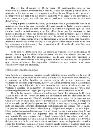 Hoy en día, al menos en 28 de cada 100 matrimonios, uno de los
miembros ha estado anteriormente casado. Hasta los treinta y cinco años la
mayoría de los que se vuelven a casar son divorciados. Después de esa edad,
la proporción de este tipo de enlaces aumenta y al llegar a los cincuenta y
cinco años es mayor que la de los que se producen inmediatamente después
del divorcio.
      Aunque pueda parecer extraño, para ambos sexos ¡la forma de sacarle el
máximo partido a las oportunidades del matrimonio es haber estado casado
antes! Es más probable que contraigan matrimonio aquellos que ya han
estado casados anteriormente y se han divorciado que los solteros de los
mismos grupos de edad. En todas las edades es más probable que se casen
los hombres divorciados que las mujeres en la misma situación: se vuelven a
casar tres de cada cuatro mujeres divorciadas y cinco de cada seis hombres.
Al menos estadísticamente las segundas nupcias suelen tener menos éxito que
los primeros matrimonios y los porcentajes de divorcio de aquéllas son
superiores a los de éstos.

      Todo ello no demuestra que las segundas nupcias estén condenadas al
fracaso. Puede que los divorciados esperen más del matrimonio que los que
nunca se han casado. Por consiguiente, puede que sean más proclives a
disolver los nuevos enlaces que los que sólo se han casado una vez. Es posible
que, como promedio, los segundos matrimonios que duran sean más
satisfactorios que los primeros.

Familias de segundas nupcias

Una familia de segundas nupcias puede definirse como aquélla en la que al
menos uno de los adultos es padrastro o madrastra. Utilizando esta definición,
el número de tales familias es mucho mayor de lo que muestran las
estadísticas oficiales disponibles, pues éstas suelen referirse sólo a las familias
en las que viven hijos de otros matrimonios anteriores. Muchos de los que
vuelven a casarse se convierten en padrastros o madrastras de niños que
visitan regularmente el hogar, pero que no viven permanentemente en él.
      Otra de las características es la adopción. Según los cálculos de Brenda
Maddox más de un tercio del total de adopciones que se producen en los
Estados Unidos son de hijos de matrimonios anteriores. La proporción en
Gran Bretaña es más baja, pero el porcentaje está aumentando. La adopción
es un método por el que los padres no biológicos sustituyen de algún modo la
falta de conexión genética declarando públicamente su vínculo con el niño.
Los padres adoptivos tienen derechos y obligaciones respecto a sus hijos.
Otros padrastros o madrastras carecen de unos y otras y, en la mayoría de los
casos, la relación con sus hijastros sólo se mantiene mientras dura el
matrimonio. De acuerdo con el derecho de la mayoría de los países, si el padre
o la madre biológico de una familia de segundas nupcias muere o se divorcia
del padrastro o de la madrastra, éstos no tienen derechos legales de custodia
sobre los hijastros. Aunque el niño hubiera vivido durante muchos años con
su padrastro o madrastra, si el padre o la madre natural murieran, los padres
 