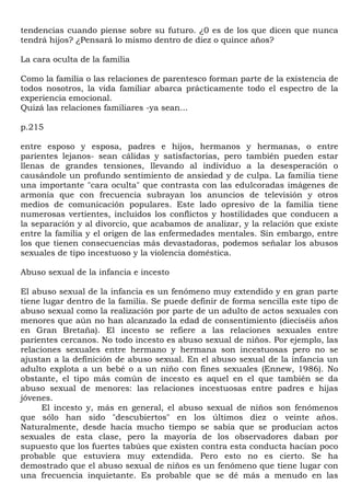 tendencias cuando piense sobre su futuro. ¿0 es de los que dicen que nunca
tendrá hijos? ¿Pensará lo mismo dentro de diez o quince años?

La cara oculta de la familia

Como la familia o las relaciones de parentesco forman parte de la existencia de
todos nosotros, la vida familiar abarca prácticamente todo el espectro de la
experiencia emocional.
Quizá las relaciones familiares -ya sean...

p.215

entre esposo y esposa, padres e hijos, hermanos y hermanas, o entre
parientes lejanos- sean cálidas y satisfactorias, pero también pueden estar
llenas de grandes tensiones, llevando al individuo a la desesperación o
causándole un profundo sentimiento de ansiedad y de culpa. La familia tiene
una importante "cara oculta" que contrasta con las edulcoradas imágenes de
armonía que con frecuencia subrayan los anuncios de televisión y otros
medios de comunicación populares. Este lado opresivo de la familia tiene
numerosas vertientes, incluidos los conflictos y hostilidades que conducen a
la separación y al divorcio, que acabamos de analizar, y la relación que existe
entre la familia y el origen de las enfermedades mentales. Sin embargo, entre
los que tienen consecuencias más devastadoras, podemos señalar los abusos
sexuales de tipo incestuoso y la violencia doméstica.

Abuso sexual de la infancia e incesto

El abuso sexual de la infancia es un fenómeno muy extendido y en gran parte
tiene lugar dentro de la familia. Se puede definir de forma sencilla este tipo de
abuso sexual como la realización por parte de un adulto de actos sexuales con
menores que aún no han alcanzado la edad de consentimiento (dieciséis años
en Gran Bretaña). El incesto se refiere a las relaciones sexuales entre
parientes cercanos. No todo incesto es abuso sexual de niños. Por ejemplo, las
relaciones sexuales entre hermano y hermana son incestuosas pero no se
ajustan a la definición de abuso sexual. En el abuso sexual de la infancia un
adulto explota a un bebé o a un niño con fines sexuales (Ennew, 1986). No
obstante, el tipo más común de incesto es aquel en el que también se da
abuso sexual de menores: las relaciones incestuosas entre padres e hijas
jóvenes.
      El incesto y, más en general, el abuso sexual de niños son fenómenos
que sólo han sido "descubiertos" en los últimos diez o veinte años.
Naturalmente, desde hacía mucho tiempo se sabía que se producían actos
sexuales de esta clase, pero la mayoría de los observadores daban por
supuesto que los fuertes tabúes que existen contra esta conducta hacían poco
probable que estuviera muy extendida. Pero esto no es cierto. Se ha
demostrado que el abuso sexual de niños es un fenómeno que tiene lugar con
una frecuencia inquietante. Es probable que se dé más a menudo en las
 
