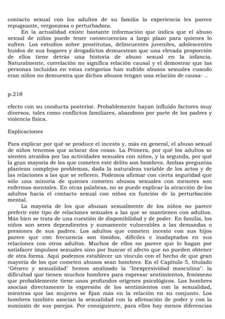contacto sexual con los adultos de su familia la experiencia les parece
repugnante, vergonzosa o perturbadora.
     En la actualidad existe bastante información que indica que el abuso
sexual de niños puede tener consecuencias a largo plazo para quienes lo
sufren. Los estudios sobre prostitutas, delincuentes juveniles, adolescentes
huidos de sus hogares y drogadictos demuestran que una elevada proporción
de ellos tiene detrás una historia de abuso sexual en la infancia.
Naturalmente, correlación no significa relación causal y el demostrar que las
personas incluidas en estas categorías han sufrido abusos sexuales cuando
eran niños no demuestra que dichos abusos tengan una relación de causa- ..


p.218

efecto con su conducta posterior. Probablemente hayan influido factores muy
diversos, tales como conflictos familiares, abandono por parte de los padres y
violencia física.

Explicaciones

Para explicar por qué se produce el incesto y, más en general, el abuso sexual
de niños tenemos que aclarar dos cosas. La Primera, por qué los adultos se
sienten atraídos por las actividades sexuales con niños, y la segunda, por qué
la gran mayoría de los que cometen este delito son hombres. Ambas preguntas
plantean complejos problemas, dada la naturaleza variable de los actos y de
las relaciones a las que se refieren. Podemos afirmar con cierta seguridad que
sólo una minoría de quienes cometen abusos sexuales con menores son
enfermos mentales. En otras palabras, no se puede explicar la atracción de los
adultos hacia el contacto sexual con niños en función de la perturbación
mental.
      La mayoría de los que abusan sexualmente de los niños no parece
preferir este tipo de relaciones sexuales a las que se mantienen con adultos.
Más bien se trata de una cuestión de disponibilidad y de poder. En familia, los
niños son seres dependientes y sumamente vulnerables a las demandas o
presiones de sus padres. Los adultos que cometen incesto con sus hijos
parece que con frecuencia son tímidos, difíciles e inadaptados en sus
relaciones con otros adultos. Muchos de ellos no parece que lo hagan por
satisfacer impulsos sexuales sino por buscar el afecto que no pueden obtener
de otra forma. Aquí podemos establecer un vínculo con el hecho de que gran
mayoría de los que cometen abusos sean hombres. En el Capítulo 5, titulado
"Género y sexualidad" hemos analizado la "Inexpresividad masculina": la
dificultad que tienen muchos hombres para expresar sentimientos, fenómeno
que probablemente tiene unos profundos orígenes psicológicos. Los hombres
asocian directamente la expresión de los sentimientos con la sexualidad,
mientras que las mujeres se fijan más en la relación en su conjunto. Los
hombres también asocian la sexualidad con la afirmación de poder y con la
sumisión de sus parejas. Por consiguiente, para ellos hay menos diferencias
 