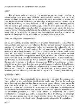 cohabitación como un "matrimonio de prueba".

p.223

      En algunos países europeos, en particular en las áreas rurales, la
cohabitación tiene una larga historia como práctica legítima. Así es en los
países nórdicos, en los que de hecho se registra en la actualidad el índice más
alto de cohabitación. No existe, sin embargo, una continuidad directa con el
pasado. En Suecia, en 1960, sólo un 1% de las parejas cohabitaban; hoy esa
cifra se calcula que alcanza el 25%. Aquí, como en otros países de Europa, la
mayoría de las parejas que cohabitan se casan después de un cierto tiempo o
cuando tienen hijos. La cohabitación ha sido hasta cierto punto legalizada, de
modo que si la relación se rompe sus componentes pueden reclamar un
reparto de las propiedades inmobiliarias y una pensión alimenticia.

Familias con padres homosexuales

En la actualidad, muchos hombres y mujeres homosexuales cohabitan de
forma estable con sus parejas y algunas de ellas se han "casado" formalmente,
aunque el derecho no reconozca tales ceremonias. La relajación de los
prejuicios contra la homosexualidad ha ido acompañada de una creciente
tendencia a que los tribunales concedan la custodia de los niños a madres que
viven en relaciones homosexuales. Las técnicas de inseminación artificial
facilitan que las lesbianas puedan tener hijos y fundar una familia con padres
homosexuales sin haber tenido relaciones heterosexuales. Aunque casi todas
las familias homosexuales de Gran Bretaña están formadas por mujeres,
durante cierto período a finales de la década de 1960 y principios de los años
setenta las instituciones de asistencia social de varias ciudades de los Estados
Unidos concedieron la custodia de adolescentes homosexuales indigentes a
parejas de hombres. La práctica se interrumpió, principalmente por la
reacción pública adversa (véase también el capítulo 5, "Género y sexualidad").

Quedarse soltero

Varios factores se han combinado para aumentar el número de personas que
viven solas en las sociedades occidentales modernas. Una es la tendencia
hacia los matrimonios tardíos -las personas se casan ahora, como promedio
tres años más tarde que en 1960- y otra es el aumento en las tasas de
divorcio. Otro de los factores es el incremento del número de personas de edad
avanzada cuyos compañeros han muerto. El estar solo significa diversas cosas
en diferentes períodos del ciclo vital. Ahora la proporción de solteros
veinteañeros es mayor que antes. A mediados de la treintena, sin embargo,
sólo hay unos pocos que no se hayan casado nunca. La mayoría de los que
permanecen solos entre los treinta y los cincuenta años están divorciados...

p.224
 