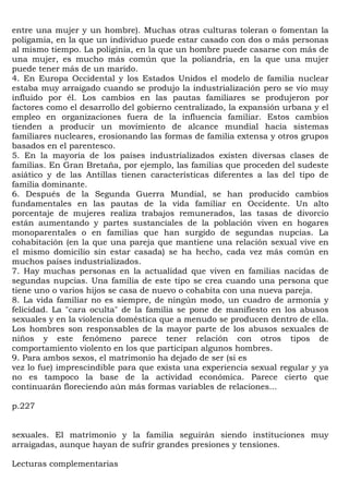 entre una mujer y un hombre). Muchas otras culturas toleran o fomentan la
poligamia, en la que un individuo puede estar casado con dos o más personas
al mismo tiempo. La poliginia, en la que un hombre puede casarse con más de
una mujer, es mucho más común que la poliandria, en la que una mujer
puede tener más de un marido.
4. En Europa Occidental y los Estados Unidos el modelo de familia nuclear
estaba muy arraigado cuando se produjo la industrialización pero se vio muy
influido por él. Los cambios en las pautas familiares se produjeron por
factores como el desarrollo del gobierno centralizado, la expansión urbana y el
empleo en organizaciones fuera de la influencia familiar. Estos cambios
tienden a producir un movimiento de alcance mundial hacia sistemas
familiares nucleares, erosionando las formas de familia extensa y otros grupos
basados en el parentesco.
5. En la mayoría de los países industrializados existen diversas clases de
familias. En Gran Bretaña, por ejemplo, las familias que proceden del sudeste
asiático y de las Antillas tienen características diferentes a las del tipo de
familia dominante.
6. Después de la Segunda Guerra Mundial, se han producido cambios
fundamentales en las pautas de la vida familiar en Occidente. Un alto
porcentaje de mujeres realiza trabajos remunerados, las tasas de divorcio
están aumentando y partes sustanciales de la población viven en hogares
monoparentales o en familias que han surgido de segundas nupcias. La
cohabitación (en la que una pareja que mantiene una relación sexual vive en
el mismo domicilio sin estar casada) se ha hecho, cada vez más común en
muchos países industrializados.
7. Hay muchas personas en la actualidad que viven en familias nacidas de
segundas nupcias. Una familia de este tipo se crea cuando una persona que
tiene uno o varios hijos se casa de nuevo o cohabita con una nueva pareja.
8. La vida familiar no es siempre, de ningún modo, un cuadro de armonía y
felicidad. La "cara oculta" de la familia se pone de manifiesto en los abusos
sexuales y en la violencia doméstica que a menudo se producen dentro de ella.
Los hombres son responsables de la mayor parte de los abusos sexuales de
niños y este fenómeno parece tener relación con otros tipos de
comportamiento violento en los que participan algunos hombres.
9. Para ambos sexos, el matrimonio ha dejado de ser (si es
vez lo fue) imprescindible para que exista una experiencia sexual regular y ya
no es tampoco la base de la actividad económica. Parece cierto que
continuarán floreciendo aún más formas variables de relaciones...

p.227


sexuales. El matrimonio y la familia seguirán siendo instituciones muy
arraigadas, aunque hayan de sufrir grandes presiones y tensiones.

Lecturas complementarias
 