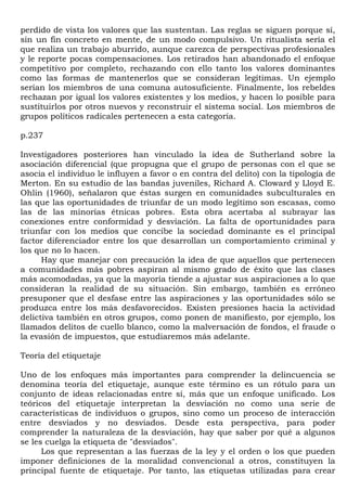 perdido de vista los valores que las sustentan. Las reglas se siguen porque sí,
sin un fin concreto en mente, de un modo compulsivo. Un ritualista sería el
que realiza un trabajo aburrido, aunque carezca de perspectivas profesionales
y le reporte pocas compensaciones. Los retirados han abandonado el enfoque
competitivo por completo, rechazando con ello tanto los valores dominantes
como las formas de mantenerlos que se consideran legítimas. Un ejemplo
serían los miembros de una comuna autosuficiente. Finalmente, los rebeldes
rechazan por igual los valores existentes y los medios, y hacen lo posible para
sustituirlos por otros nuevos y reconstruir el sistema social. Los miembros de
grupos políticos radicales pertenecen a esta categoría.

p.237

Investigadores posteriores han vinculado la idea de Sutherland sobre la
asociación diferencial (que propugna que el grupo de personas con el que se
asocia el individuo le influyen a favor o en contra del delito) con la tipología de
Merton. En su estudio de las bandas juveniles, Richard A. Cloward y Lloyd E.
Ohlin (1960), señalaron que éstas surgen en comunidades subculturales en
las que las oportunidades de triunfar de un modo legítimo son escasas, como
las de las minorías étnicas pobres. Esta obra acertaba al subrayar las
conexiones entre conformidad y desviación. La falta de oportunidades para
triunfar con los medios que concibe la sociedad dominante es el principal
factor diferenciador entre los que desarrollan un comportamiento criminal y
los que no lo hacen.
      Hay que manejar con precaución la idea de que aquellos que pertenecen
a comunidades más pobres aspiran al mismo grado de éxito que las clases
más acomodadas, ya que la mayoría tiende a ajustar sus aspiraciones a lo que
consideran la realidad de su situación. Sin embargo, también es erróneo
presuponer que el desfase entre las aspiraciones y las oportunidades sólo se
produzca entre los más desfavorecidos. Existen presiones hacia la actividad
delictiva también en otros grupos, como ponen de manifiesto, por ejemplo, los
llamados delitos de cuello blanco, como la malversación de fondos, el fraude o
la evasión de impuestos, que estudiaremos más adelante.

Teoría del etiquetaje

Uno de los enfoques más importantes para comprender la delincuencia se
denomina teoría del etiquetaje, aunque este término es un rótulo para un
conjunto de ideas relacionadas entre sí, más que un enfoque unificado. Los
teóricos del etiquetaje interpretan la desviación no como una serie de
características de individuos o grupos, sino como un proceso de interacción
entre desviados y no desviados. Desde esta perspectiva, para poder
comprender la naturaleza de la desviación, hay que saber por qué a algunos
se les cuelga la etiqueta de "desviados".
      Los que representan a las fuerzas de la ley y el orden o los que pueden
imponer definiciones de la moralidad convencional a otros, constituyen la
principal fuente de etiquetaje. Por tanto, las etiquetas utilizadas para crear
 
