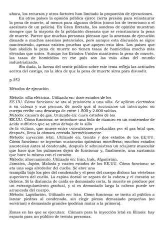 ahora, los recursos y otros factores han limitado la proporción de ejecuciones.
     En otros países la opinión pública ejerce cierta presión para reinstaurar
la pena de muerte, al menos para algunos delitos (como los de terrorismo o el
asesinato de un policía). En Gran Bretaña, los sondeos de opinión muestran
siempre que la mayoría de la población desearía que se reinstaurara la pena
de muerte. Parece que muchas personas piensan que la amenaza de ejecución
disuade a muchos asesinos potenciales, pero aunque esta discusión se sigue
manteniendo, apenas existen pruebas que apoyen esta idea. Los países que
han abolido la pena de muerte no tienen tasas de homicidios mucho más
elevadas que antes. Aunque los Estados Unidos mantienen la pena de muerte,
las tasas de homicidios en ese país son las más altas del mundo
industrializado.
     Sin duda, la fuerza del sentir público sobre este tema refleja las actitudes
acerca del castigo, no la idea de que la pena de muerte sirva para disuadir.

p.252

Métodos de ejecución

Método: silla eléctrica. Utilizado en: doce estados de los
EE.UU. Cómo funciona: se ata al prisionero a una silla. Se aplican electrodos
a su cabeza y sus piernas, de modo que al accionarse un interruptor su
cuerpo recibe una descarga de entre 1.500 y 2.000 voltios.
Método: cámara de gas. Utilizado en: cinco estados de los
EE.UU. Cómo funciona: se introduce una bola de cianuro en un contenedor de
ácido sulfúrico que se sitúa debajo de la silla
de la víctima, que muere entre convulsiones producidas por el gas letal que,
después, llena la cámara cerrada herméticamente.
Método: inyección letal. Utilizado en: treinta y dos estados de los EE.UU.
Cómo funciona: se inyectan sustancias químicas mortíferas; muchos estados
anestesian antes al condenado, después le administran un relajante muscular
que hace que los pulmones dejen de funcionar y, finalmente, una sustancia
que hace lo mismo con el corazón.
Método: ahorcamiento. Utilizado en: Irán, Irak, Afganistán,
Jamaica, Japón, Malasia y cuatro estados de los EE.UU. Cómo funciona: se
ata una soga alrededor del cuello. Se abre una
trampilla bajo los pies del condenado y el peso del cuerpo disloca las vértebras
superiores del cuello. La espina dorsal se separa de la cabeza y el corazón se
detiene. Si la distancia de caída es demasiado corta, la muerte se produce por
un estrangulamiento gradual, y si es demasiado larga la cabeza puede ser
arrancada del cuerpo.
Método: Lapidación. Utilizado en: Irán. Cómo funciona: se invita al público a
lanzar piedras al condenado, sin elegir piezas demasiado pequeñas (no
servirían) o demasiado grandes (podrían matar a la primera).

Zonas en las que se ejecutan: Cámara para la inyección letal en Illinois: hay
espacio para un público de treinta personas.
 