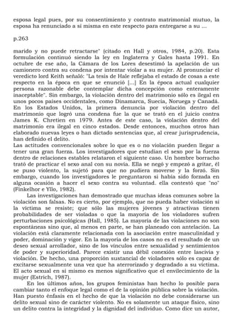 esposa legal pues, por su consentimiento y contrato matrimonial mutuo, la
esposa ha renunciado a sí misma en este respecto para entregarse a su ...

p.263

marido y no puede retractarse" (citado en Hall y otros, 1984, p.20). Esta
formulación continuó siendo la ley en Inglaterra y Gales hasta 1991. En
octubre de ese año, la Cámara de los Lores desestimó la apelación de un
camionero contra su condena por intentar violar a su mujer. Al pronunciar el
veredicto lord Keith señaló: "La tesis de Hale reflejaba el estado de cosas a este
respecto en la época en que se enunció [...] En la época actual cualquier
persona razonable debe contemplar dicha concepción como enteramente
inaceptable". Sin embargo, la violación dentro del matrimonio sólo es ilegal en
unos pocos países occidentales, como Dinamarca, Suecia, Noruega y Canadá.
En los Estados Unidos, la primera denuncia por violación dentro del
matrimonio que logró una condena fue la que se trató en el juicio contra
James K. Chretien en 1979. Antes de este caso, la violación dentro del
matrimonio era ilegal en cinco estados. Desde entonces, muchos otros han
elaborado nuevas leyes o han dictado sentencias que, al crear jurisprudencia,
han definido el delito.
Las actitudes convencionales sobre lo que es o no violación pueden llegar a
tener una gran fuerza. Los investigadores que estudian el sexo por la fuerza
dentro de relaciones estables relataron el siguiente caso. Un hombre borracho
trató de practicar el sexo anal con su novia. Ella se negó y empezó a gritar, él
se puso violento, la sujetó para que no pudiera moverse y la forzó. Sin
embargo, cuando los investigadores le preguntaron si había sido forzada en
alguna ocasión a hacer el sexo contra su voluntad. ella contestó que "no"
(Finkelhor e Yllo, 1982).
      Las investigaciones han demostrado que muchas ideas comunes sobre la
violación son falsas. No es cierto, por ejemplo, que no pueda haber violación si
la víctima se resiste; que sólo las mujeres jóvenes y atractivas tienen
probabilidades de ser violadas o que la mayoría de los violadores sufren
perturbaciones psicológicas (Hall, 1985). La mayoría de las violaciones no son
espontáneas sino que, al menos en parte, se han planeado con antelación. La
violación está claramente relacionada con la asociación entre masculinidad y
poder, dominación y vigor. En la mayoría de los casos no es el resultado de un
deseo sexual arrollador, sino de los vínculos entre sexualidad y sentimientos
de poder y superioridad. Parece existir una débil conexión entre lascivia y
violación. De hecho, una proporción sustancial de violadores sólo es capaz de
excitarse sexualmente una vez que ha aterrorizado y degradado a su víctima.
El acto sexual en sí mismo es menos significativo que el envilecimiento de la
mujer (Estrich, 1987).
      En los últimos años, los grupos feministas han hecho lo posible para
cambiar tanto el enfoque legal como el de la opinión pública sobre la violación.
Han puesto énfasis en el hecho de que la violación no debe considerarse un
delito sexual sino de carácter violento. No es solamente un ataque físico, sino
un delito contra la integridad y la dignidad del individuo. Como dice un autor,
 