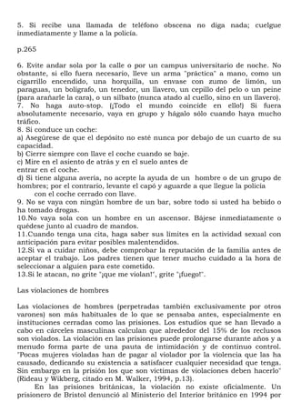 5. Si recibe una llamada de teléfono obscena no diga nada; cuelgue
inmediatamente y llame a la policía.

p.265

6. Evite andar sola por la calle o por un campus universitario de noche. No
obstante, si ello fuera necesario, lleve un arma "práctica" a mano, como un
cigarrillo encendido, una horquilla, un envase con zumo de limón, un
paraguas, un bolígrafo, un tenedor, un llavero, un cepillo del pelo o un peine
(para arañarle la cara), o un silbato (nunca atado al cuello, sino en un llavero).
7. No haga auto-stop. (¡Todo el mundo coincide en ello!) Si fuera
absolutamente necesario, vaya en grupo y hágalo sólo cuando haya mucho
tráfico.
8. Si conduce un coche:
a) Asegúrese de que el depósito no esté nunca por debajo de un cuarto de su
capacidad.
b) Cierre siempre con llave el coche cuando se baje.
c) Mire en el asiento de atrás y en el suelo antes de
entrar en el coche.
d) Si tiene alguna avería, no acepte la ayuda de un hombre o de un grupo de
hombres; por el contrario, levante el capó y aguarde a que llegue la policía
      con el coche cerrado con llave.
9. No se vaya con ningún hombre de un bar, sobre todo si usted ha bebido o
ha tomado drogas.
10.No vaya sola con un hombre en un ascensor. Bájese inmediatamente o
quédese junto al cuadro de mandos.
11.Cuando tenga una cita, haga saber sus límites en la actividad sexual con
anticipación para evitar posibles malentendidos.
12.Si va a cuidar niños, debe comprobar la reputación de la familia antes de
aceptar el trabajo. Los padres tienen que tener mucho cuidado a la hora de
seleccionar a alguien para este cometido.
13.Si le atacan, no grite "¡que me violan!", grite "¡fuego!".

Las violaciones de hombres

Las violaciones de hombres (perpetradas también exclusivamente por otros
varones) son más habituales de lo que se pensaba antes, especialmente en
instituciones cerradas como las prisiones. Los estudios que se han llevado a
cabo en cárceles masculinas calculan que alrededor del 15% de los reclusos
son violados. La violación en las prisiones puede prolongarse durante años y a
menudo forma parte de una pauta de intimidación y de continuo control.
"Pocas mujeres violadas han de pagar al violador por la violencia que las ha
causado, dedicando su existencia a satisfacer cualquier necesidad que tenga.
Sin embargo en la prisión los que son víctimas de violaciones deben hacerlo"
(Rideau y Wikberg, citado en M. Walker, 1994, p.13).
      En las prisiones británicas, la violación no existe oficialmente. Un
prisionero de Bristol denunció al Ministerio del Interior británico en 1994 por
 