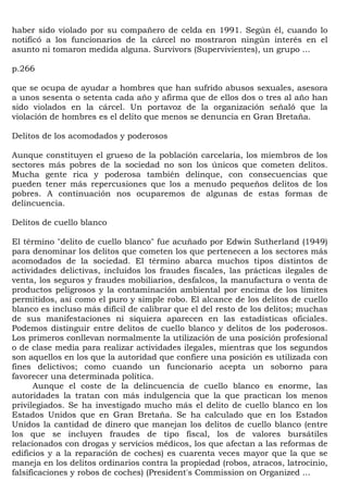 haber sido violado por su compañero de celda en 1991. Según él, cuando lo
notificó a los funcionarios de la cárcel no mostraron ningún interés en el
asunto ni tomaron medida alguna. Survivors (Supervivientes), un grupo ...

p.266

que se ocupa de ayudar a hombres que han sufrido abusos sexuales, asesora
a unos sesenta o setenta cada año y afirma que de ellos dos o tres al año han
sido violados en la cárcel. Un portavoz de la organización señaló que la
violación de hombres es el delito que menos se denuncia en Gran Bretaña.

Delitos de los acomodados y poderosos

Aunque constituyen el grueso de la población carcelaria, los miembros de los
sectores más pobres de la sociedad no son los únicos que cometen delitos.
Mucha gente rica y poderosa también delinque, con consecuencias que
pueden tener más repercusiones que los a menudo pequeños delitos de los
pobres. A continuación nos ocuparemos de algunas de estas formas de
delincuencia.

Delitos de cuello blanco

El término "delito de cuello blanco" fue acuñado por Edwin Sutherland (1949)
para denominar los delitos que cometen los que pertenecen a los sectores más
acomodados de la sociedad. El término abarca muchos tipos distintos de
actividades delictivas, incluidos los fraudes fiscales, las prácticas ilegales de
venta, los seguros y fraudes mobiliarios, desfalcos, la manufactura o venta de
productos peligrosos y la contaminación ambiental por encima de los límites
permitidos, así como el puro y simple robo. El alcance de los delitos de cuello
blanco es incluso más difícil de calibrar que el del resto de los delitos; muchas
de sus manifestaciones ni siquiera aparecen en las estadísticas oficiales.
Podemos distinguir entre delitos de cuello blanco y delitos de los poderosos.
Los primeros conllevan normalmente la utilización de una posición profesional
o de clase media para realizar actividades ilegales, mientras que los segundos
son aquellos en los que la autoridad que confiere una posición es utilizada con
fines delictivos; como cuando un funcionario acepta un soborno para
favorecer una determinada política.
       Aunque el coste de la delincuencia de cuello blanco es enorme, las
autoridades la tratan con más indulgencia que la que practican los menos
privilegiados. Se ha investigado mucho más el delito de cuello blanco en los
Estados Unidos que en Gran Bretaña. Se ha calculado que en los Estados
Unidos la cantidad de dinero que manejan los delitos de cuello blanco (entre
los que se incluyen fraudes de tipo fiscal, los de valores bursátiles
relacionados con drogas y servicios médicos, los que afectan a las reformas de
edificios y a la reparación de coches) es cuarenta veces mayor que la que se
maneja en los delitos ordinarios contra la propiedad (robos, atracos, latrocinio,
falsificaciones y robos de coches) (President's Commission on Organized ...
 