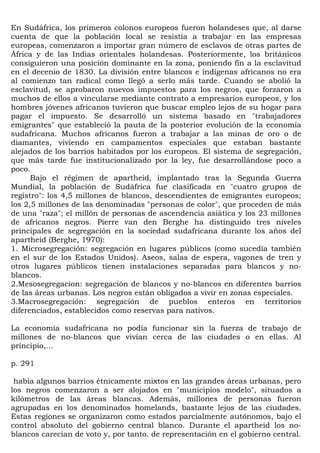 En Sudáfrica, los primeros colonos europeos fueron holandeses que, al darse
cuenta de que la población local se resistía a trabajar en las empresas
europeas, comenzaron a importar gran número de esclavos de otras partes de
África y de las Indias orientales holandesas. Posteriormente, los británicos
consiguieron una posición dominante en la zona, poniendo fin a la esclavitud
en el decenio de 1830. La división entre blancos e indígenas africanos no era
al comienzo tan radical como llegó a serlo más tarde. Cuando se abolió la
esclavitud, se aprobaron nuevos impuestos para los negros, que forzaron a
muchos de ellos a vincularse mediante contrato a empresarios europeos, y los
hombres jóvenes africanos tuvieron que buscar empleo lejos de su hogar para
pagar el impuesto. Se desarrolló un sistema basado en "trabajadores
emigrantes" que estableció la pauta de la posterior evolución de la economía
sudafricana. Muchos africanos fueron a trabajar a las minas de oro o de
diamantes, viviendo en campamentos especiales que estaban bastante
alejados de los barrios habitados por los europeos. El sistema de segregación,
que más tarde fue institucionalizado por la ley, fue desarrollándose poco a
poco.
      Bajo el régimen de apartheid, implantado tras la Segunda Guerra
Mundial, la población de Sudáfrica fue clasificada en "cuatro grupos de
registro": los 4,5 millones de blancos, descendientes de emigrantes europeos;
los 2,5 millones de las denominadas "personas de color", que proceden de más
de una "raza"; el millón de personas de ascendencia asiática y los 23 millones
de africanos negros. Pierre van den Berghe ha distinguido tres niveles
principales de segregación en la sociedad sudafricana durante los años del
apartheid (Berghe, 1970):
1. Microsegregación: segregación en lugares públicos (como sucedía también
en el sur de los Estados Unidos). Aseos, salas de espera, vagones de tren y
otros lugares públicos tienen instalaciones separadas para blancos y no-
blancos.
2.Mesosegregacion: segregación de blancos y no-blancos en diferentes barrios
de las áreas urbanas. Los negros están obligados a vivir en zonas especiales.
3.Macrosegregación: segregación de pueblos enteros en territorios
diferenciados, establecidos como reservas para nativos.

La economía sudafricana no podía funcionar sin la fuerza de trabajo de
millones de no-blancos que vivían cerca de las ciudades o en ellas. Al
principio,...

p. 291

 había algunos barrios étnicamente mixtos en las grandes áreas urbanas, pero
los negros comenzaron a ser alojados en "municipios modelo", situados a
kilómetros de las áreas blancas. Además, millones de personas fueron
agrupadas en los denominados homelands, bastante lejos de las ciudades.
Estas regiones se organizaron como estados parcialmente autónomos, bajo el
control absoluto del gobierno central blanco. Durante el apartheid los no-
blancos carecían de voto y, por tanto. de representación en el gobierno central.
 
