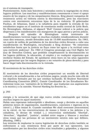 en el sistema de transporte.
Posteriormente, hubo más boicoteos y sentadas contra la segregación en otros
lugares públicos. Las marchas y manifestaciones comenzaron a tener el apoyo
masivo de los negros y de los simpatizantes blancos. King planeó campañas de
resistencia activa no violenta contra la discriminación, pero las reacciones
contra este movimiento estuvieron lejos de la no violencia. El gobernador
Faubus, de Arkansas, llamó a la caballería para impedir la entrada de los
estudiantes negros en el instituto de enseñanza media central de Little Rock.
En Birmingham, Alabama, el alguacil "Bull" Connor ordenó a la policía que
dispersara a los manifestantes con mangueras de agua porras y perros policía.
      Después del episodio de Birmingham varios centenares de
manifestaciones tuvieron lugar en muchas ciudades estadounidenses durante
unas diez semanas, siendo detenidos más de 15.000 manifestantes. En 1963,
un cuarto de millón de partidarios de los derechos civiles llevaron a cabo una
manifestación en Washington, escuchando a King declarar: "No estaremos
satisfechos hasta que la justicia no fluya como las aguas y la rectitud como
una corriente poderosa". En 1964 el Congreso promulgó una Civil Rights Act
(Ley de Derechos Civiles), que prohibía completamente la discriminación en
los lugares públicos, la educación, el empleo y en cualquier organismo que
recibiese fondos del Estado. Se aprobaron otras leyes en los años siguientes
para garantizar que los negros llegaran a ser votantes de pleno derecho y para
hacer ilegal toda discriminación en la vivienda.

El movimiento de los derechos civiles

El movimiento de los derechos civiles proporcionó un sentido de libertad
cultural y de autoafirmación a los activistas negros, yendo mucho más allá de
los objetivos formales por los que estaban luchando. El Student Nonviolent
Coordinating Committee (SNCC, Comité Coordinador de los Estudiantes No-
violentos) tenía sus "cantantes de la libertad", que traducían sus aspiraciones
a la música y a la canción. Vincent Harding ha descrito la...

p. 295

energía y la sensación de que algo nuevo estaba comenzando que tenían
muchos negros en aquel momento:
Había una esperanza indescriptible e idealismo, coraje y decisión en aquellos
primeros meses de organización, manifestaciones, canciones e ingresos en la
cárcel (...) Ellos tenían fe. Cuando cantaban We shall overcome [venceremos]
en la cárcel, en las concentraciones de masas y frente a los policías y la
caballería, lo decían de verdad [...] venceremos simbolizaba "libertad",
"derechos", "dignidad", "justicia", unidad entre negros y blancos y muchas
otras cosas que las personas de un movimiento sienten más que definen.
(Harding, 1980.)
Los intentos de implantar la nueva legislación de derechos civiles también se
enfrentaron a una resistencia feroz por parte de sus oponentes. Los
manifestantes por los derechos civiles eran insultados y golpeados, y algunos
 