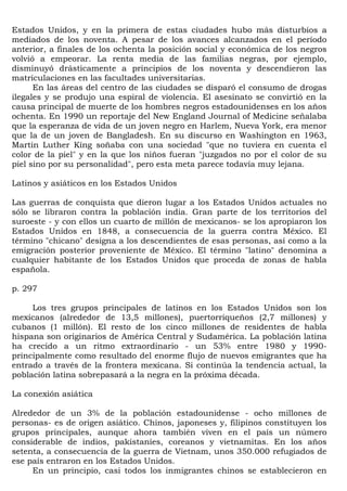 Estados Unidos, y en la primera de estas ciudades hubo más disturbios a
mediados de los noventa. A pesar de los avances alcanzados en el período
anterior, a finales de los ochenta la posición social y económica de los negros
volvió a empeorar. La renta media de las familias negras, por ejemplo,
disminuyó drásticamente a principios de los noventa y descendieron las
matriculaciones en las facultades universitarias.
      En las áreas del centro de las ciudades se disparó el consumo de drogas
ilegales y se produjo una espiral de violencia. El asesinato se convirtió en la
causa principal de muerte de los hombres negros estadounidenses en los años
ochenta. En 1990 un reportaje del New England Journal of Medicine señalaba
que la esperanza de vida de un joven negro en Harlem, Nueva York, era menor
que la de un joven de Bangladesh. En su discurso en Washington en 1963,
Martin Luther Kíng soñaba con una sociedad "que no tuviera en cuenta el
color de la piel" y en la que los niños fueran "juzgados no por el color de su
piel sino por su personalidad", pero esta meta parece todavía muy lejana.

Latinos y asiáticos en los Estados Unidos

Las guerras de conquista que dieron lugar a los Estados Unidos actuales no
sólo se libraron contra la población india. Gran parte de los territorios del
suroeste - y con ellos un cuarto de millón de mexicanos- se los apropiaron los
Estados Unidos en 1848, a consecuencia de la guerra contra México. El
término "chicano" designa a los descendientes de esas personas, así como a la
emigración posterior proveniente de México. El término "latino" denomina a
cualquier habitante de los Estados Unidos que proceda de zonas de habla
española.

p. 297

     Los tres grupos principales de latinos en los Estados Unidos son los
mexicanos (alrededor de 13,5 millones), puertorriqueños (2,7 millones) y
cubanos (1 millón). El resto de los cinco millones de residentes de habla
hispana son originarios de América Central y Sudamérica. La población latina
ha crecido a un ritmo extraordinario - un 53% entre 1980 y 1990-
principalmente como resultado del enorme flujo de nuevos emigrantes que ha
entrado a través de la frontera mexicana. Si continúa la tendencia actual, la
población latina sobrepasará a la negra en la próxima década.

La conexión asiática

Alrededor de un 3% de la población estadounidense - ocho millones de
personas- es de origen asiático. Chinos, japoneses y, filipinos constituyen los
grupos principales, aunque ahora también viven en el país un número
considerable de indios, pakistaníes, coreanos y vietnamitas. En los años
setenta, a consecuencia de la guerra de Vietnam, unos 350.000 refugiados de
ese país entraron en los Estados Unidos.
     En un principio, casi todos los inmigrantes chinos se establecieron en
 