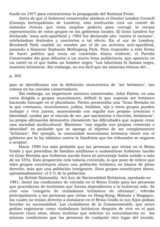 fundó en 1977 para contrarrestar la propaganda del National Front.
     Antes de que el Gobierno conservador aboliera el Greater London CouncIl
(Consejo metropolitano de Londres), esta institución creó un comité de
minorías étnicas que tenía amplios poderes para corregir la escasa
representación de estos grupos en los gobiernos locales. El Gran Londres fue
declarado "zona anti-apartheid y 1984 fue declarado año "contra el racismo",
celebrándose festivales y conciertos a tal efecto. En el sur de Londres,
Brockwell Park cambió su nombre por el de un activista anti-apartheid,
pasando a llamarse Zephania Mothopeng Park. Para responder a esta forma
de hacer política que tenía un contenido étnico evidente, el Partido
Conservador dio gran difusión a un nuevo lema publicitario, que aparecía en
un cartel en el que había un hombre negro: "Los laboristas lo llaman negro,
nosotros británicos. Sin embargo, no era fácil que las minorías étnicas del ...

p. 302

país se identificaran con la definición etnocéntrica de "ser británico", tan
común en los círculos conservadores.
      Sin embargo, un importante ministro conservador, John Patten, en una
carta dirigida a grupos musulmanes, definió lo que suponía ser británico
haciendo hincapié en el pluralismo. Patten presentaba una "Gran Bretaña en
la que cristianos, musulmanes, judíos, hindúes, síjs y otros grupos pueden
trabajar y vivir juntos, manteniendo con orgullo sus propias creencias e
identidad; unidos por el vínculo de ser, por nacimiento o elección, británicos".
La propia afirmación demuestra claramente las dificultades que supone crear
una sociedad multicultural. Mantener "con orgullo sus propias creencias e
identidad" es probable que se oponga al objetivo de ser completamente
"británico". Por ejemplo, la comunidad musulmana británica chocó con el
gobierno por la ley islámica contra la blasfemia que los tribunales se negaron
a aceptar.
      Hacia 1990 era más probable que las personas que vivían en el Reino
Unido y que procedían de familias antillanas o sudasiáticas hubieran nacido
en Gran Bretaña que hubieran nacido fuera (el porcentaje había subido a más
de un 55%). Esta proporción está todavía creciendo, lo que pone de relieve que
tales grupos constituyen ahora una población británica no blanca de pleno
derecho, más que una población inmigrante. Esos grupos constituyen ahora,
aproximadamente. el 5 % de la población.
      La British Nationality Act (Ley de Nacionalidad Británica), aprobada en
1981, limitó las condiciones de entrada en el Reino Unido para las personas
que procedieran de territorios que fueran dependientes o lo hubieran sido. Se
creó una "categoría de ciudadanos británicos de ultramar", referida
principalmente a las personas que vivían en Hong-Kong, Malasia y Singapur,
los cuales no tenían derecho a instalarse en el Reino Unido ni sus hijos podían
heredar su nacionalidad. Los ciudadanos de la Commonwealth, que antes
podían registrarse como ciudadanos británicos después de vivir en el país
durante cinco años, ahora tendrían que solicitar su naturalización en las
mismas condiciones que las personas de cualquier otro lugar del mundo.
 