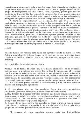 necesita para recuperar el salario que les paga. Esta plusvalía es el origen de
la ganancia que los capitalistas pueden utilizar en su propio beneficio. Un
grupo de trabajadores en una fábrica textil, digamos, puede producir un
centenar de trajes al día. La venta de la mitad de los trajes proporciona una
renta suficiente para que el fabricante pague los salarios de los trabajadores.
El ingreso que genera la venta del resto de la ropa constituye el beneficio.
      A Marx le impresionaban las desigualdades que crea el sistema
capitalista. Aunque en épocas precedentes los aristócratas disfrutaban una
vida de lujo, completamente diferente de la del campesinado, las sociedades
agrarias eran relativamente pobres. Incluso si no hubiera habido aristocracia,
el nivel de vida habría sido inevitablemente muy bajo. Sin embargo, con el
desarrollo de la industria moderna, la riqueza se produce en una escala nunca
vista anteriormente, pero los trabajadores apenas pueden acceder a esa
ganancia que genera su trabajo; de modo que siguen siendo relativamente
pobres, mientras crece la riqueza acumulada por los propietarios. Además,
con el desarrollo de las fábricas modernas y la mecanización de la producción,
el trabajo suele ser aburrido y opresivo al máximo. Constituye...

p. 322

nuestra fuente de riqueza pero suele ser agotador desde el punto de vista
físico y mentalmente tedioso (como es el caso de un operario cuya tarea
consista en realizar labores rutinarias, día tras día, siempre en el mismo
entorno).

La complejidad de los sistemas de clases

Aunque en la teoría de Marx hay dos clases principales en la sociedad,
quienes poseen y quienes no poseen los medios de producción, él reconoce
que los sistemas existentes son mucho más complejos de lo que indica este
modelo. Junto a las dos clases fundamentales, existe lo que Marx denomina a
veces clases de transición. Son grupos residuales que, como los campesinos
en las sociedades modernas, proceden de un sistema de producción anterior.
     Marx también presta atención a las divisiones que se dan dentro de las
clases. Por ejemplo, las siguientes:

1. En las clases altas se dan conflictos frecuentes entre capitalistas
financieros (como los banqueros) e industriales manufactureros.
2. Hay división de intereses entre las personas que tienen pequeños negocios y
las que poseen o dirigen grandes corporaciones. Ambos grupos pertenecen a la
clase capitalista, pero las políticas que favorecen a las grandes empresas no
siempre son beneficiosas para las pequeñas.
3. Dentro de la clase obrera, los parados de larga duración tienen peores
condiciones de vida que la mayoría de los trabajadores. Con frecuencia, estos
grupos se componen principalmente de minorías étnicas.

     El   concepto   de   clase   marxista   apunta   hacia   las   desigualdades
 