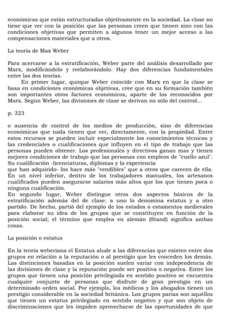 económicas que están estructuradas objetivamente en la sociedad. La clase no
tiene que ver con la posición que las personas creen que tienen sino con las
condiciones objetivas que permiten a algunos tener un mejor acceso a las
compensaciones materiales que a otros.

La teoría de Max Weber

Para acercarse a la estratificación, Weber parte del análisis desarrollado por
Marx, modificándolo y reelaborándolo. Hay dos diferencias fundamentales
entre las dos teorías.
     En primer lugar, qunque Weber coincide con Marx en que la clase se
basa en condiciones económicas objetivas, cree que en su formación también
son importantes otros factores económicos, aparte de los reconocidos por
Marx. Según Weber, las divisiones de clase se derivan no sólo del control...

p. 323

o ausencia de control de los medios de producción, sino de diferencias
económicas que nada tienen que ver, directamente, con la propiedad. Entre
estos recursos se pueden incluir especialmente los conocimientos técnicos y
las credenciales o cualificaciones que influyen en el tipo de trabajo que las
personas pueden obtener. Los profesionales y directivos ganan mas y tienen
mejores condiciones de trabajo que las personas con empleos de "cuello azul".
Su cualificación -licenciaturas, diplomas y la experiencia
que han adquirido- los hace más "vendibles" que a otros que carecen de ella.
En un nivel inferior, dentro de los trabajadores manuales, los artesanos
cualificados pueden asegurarse salarios más altos que los que tienen poca o
ninguna cualificación.
En segundo lugar, Weber distingue otros dos aspectos básicos de la
estratificación además del de clase: a uno lo denomina estatus y a otro
partido. De hecho, partió del ejemplo de los estados o estamentos medievales
para elaborar su idea de los grupos que se constituyen en función de la
posición social; el término que emplea en alemán (Stand) significa ambas
cosas.

La posición o estatus

En la teoría weberiana el Estatus alude a las diferencias que existen entre dos
grupos en relación a la reputación o al prestigio que les conceden los demás.
Las distinciones basadas en la posición suelen variar con independencia de
las divisiones de clase y la reputación puede ser positiva o negativa. Entre los
grupos que tienen una posición privilegiada en sentido positivo se encuentra
cualquier conjunto de personas que disfrute de gran prestigio en un
determinado orden social. Por ejemplo, los médicos y los abogados tienen un
prestigio considerable en la sociedad británica. Los grupos parias son aquéllos
que tienen un estatus privilegiado en sentido negativo y que son objeto de
discriminaciones que les impiden aprovecharse de las oportunidades de que
 