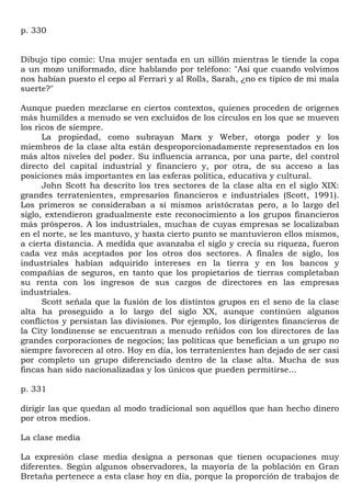 p. 330


Dibujo tipo comic: Una mujer sentada en un sillón mientras le tiende la copa
a un mozo uniformado, dice hablando por teléfono: "Así que cuando volvimos
nos habían puesto el cepo al Ferrari y al Rolls, Sarah, ¿no es típico de mi mala
suerte?"

Aunque pueden mezclarse en ciertos contextos, quienes proceden de orígenes
más humildes a menudo se ven excluidos de los círculos en los que se mueven
los ricos de siempre.
      La propiedad, como subrayan Marx y Weber, otorga poder y los
miembros de la clase alta están desproporcionadamente representados en los
más altos niveles del poder. Su influencia arranca, por una parte, del control
directo del capital industrial y financiero y, por otra, de su acceso a las
posiciones más importantes en las esferas política, educativa y cultural.
      John Scott ha descrito los tres sectores de la clase alta en el siglo XIX:
grandes terratenientes, empresarios financieros e industriales (Scott, 1991).
Los primeros se consideraban a sí mismos aristócratas pero, a lo largo del
siglo, extendieron gradualmente este reconocimiento a los grupos financieros
más prósperos. A los industriales, muchas de cuyas empresas se localizaban
en el norte, se les mantuvo, y hasta cierto punto se mantuvieron ellos mismos,
a cierta distancia. A medida que avanzaba el siglo y crecía su riqueza, fueron
cada vez más aceptados por los otros dos sectores. A finales de siglo, los
industriales habían adquirido intereses en la tierra y en los bancos y
compañías de seguros, en tanto que los propietarios de tierras completaban
su renta con los ingresos de sus cargos de directores en las empresas
industriales.
      Scott señala que la fusión de los distintos grupos en el seno de la clase
alta ha proseguido a lo largo del siglo XX, aunque continúen algunos
conflictos y persistan las divisiones. Por ejemplo, los dirigentes financieros de
la City londinense se encuentran a menudo reñidos con los directores de las
grandes corporaciones de negocios; las políticas que benefician a un grupo no
siempre favorecen al otro. Hoy en día, los terratenientes han dejado de ser casi
por completo un grupo diferenciado dentro de la clase alta. Mucha de sus
fincas han sido nacionalizadas y los únicos que pueden permitirse...

p. 331

dirigir las que quedan al modo tradicional son aquéllos que han hecho dinero
por otros medios.

La clase media

La expresión clase media designa a personas que tienen ocupaciones muy
diferentes. Según algunos observadores, la mayoría de la población en Gran
Bretaña pertenece a esta clase hoy en día, porque la proporción de trabajos de
 