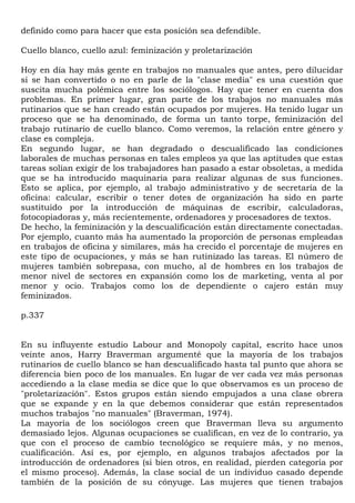 definido como para hacer que esta posición sea defendible.

Cuello blanco, cuello azul: feminización y proletarización

Hoy en día hay más gente en trabajos no manuales que antes, pero dilucidar
si se han convertido o no en parle de la "clase media" es una cuestión que
suscita mucha polémica entre los sociólogos. Hay que tener en cuenta dos
problemas. En primer lugar, gran parte de los trabajos no manuales más
rutinarios que se han creado están ocupados por mujeres. Ha tenido lugar un
proceso que se ha denominado, de forma un tanto torpe, feminización del
trabajo rutinario de cuello blanco. Como veremos, la relación entre género y
clase es compleja.
En segundo lugar, se han degradado o descualificado las condiciones
laborales de muchas personas en tales empleos ya que las aptitudes que estas
tareas solían exigir de los trabajadores han pasado a estar obsoletas, a medida
que se ha introducido maquinaria para realizar algunas de sus funciones.
Esto se aplica, por ejemplo, al trabajo administrativo y de secretaría de la
oficina: calcular, escribir o tener dotes de organización ha sido en parte
sustituido por la introducción de máquinas de escribir, calculadoras,
fotocopiadoras y, más recientemente, ordenadores y procesadores de textos.
De hecho, la feminización y la descualificación están directamente conectadas.
Por ejemplo, cuanto más ha aumentado la proporción de personas empleadas
en trabajos de oficina y similares, más ha crecido el porcentaje de mujeres en
este tipo de ocupaciones, y más se han rutinizado las tareas. El número de
mujeres también sobrepasa, con mucho, al de hombres en los trabajos de
menor nivel de sectores en expansión como los de marketing, venta al por
menor y ocio. Trabajos como los de dependiente o cajero están muy
feminizados.

p.337


En su influyente estudio Labour and Monopoly capital, escrito hace unos
veinte anos, Harry Braverman argumenté que la mayoría de los trabajos
rutinarios de cuello blanco se han descualificado hasta tal punto que ahora se
diferencia bien poco de los manuales. En lugar de ver cada vez más personas
accediendo a la clase media se dice que lo que observamos es un proceso de
"proletarización". Estos grupos están siendo empujados a una clase obrera
que se expande y en la que debemos considerar que están representados
muchos trabajos "no manuales" (Braverman, 1974).
La mayoría de los sociólogos creen que Braverman lleva su argumento
demasiado lejos. Algunas ocupaciones se cualifican, en vez de lo contrario, ya
que con el proceso de cambio tecnológico se requiere más, y no menos,
cualificación. Así es, por ejemplo, en algunos trabajos afectados por la
introducción de ordenadores (si bien otros, en realidad, pierden categoría por
el mismo proceso). Además, la clase social de un individuo casado depende
también de la posición de su cónyuge. Las mujeres que tienen trabajos
 