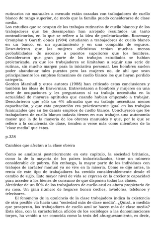 rutinarios no manuales a menudo están casadas con trabajadores de cuello
blanco de rango superior, de modo que la familia puedo considerarse de clase
media.
Los estudios que se ocupan de los trabajos rutinarios de cuello blanco y de los
trabajadores que los desempeñan han arrojado resultados un tanto
contradictorios, en lo que se refiere a la idea de proletarización. Rosemary
Cromplon y Gareth Jones (1984) estudiaron a trabajadores de cuello blanco
en un banco, en un ayuntamiento y en una compañía de seguros.
Descubrieron que las mujeres oficinistas tenían muchas menos
probabilidades de ascenso a puestos superiores que los hombres.
Consideraron que gran parte de los trabajos estudiados se habían
proletarizado, ya que los trabajadores se limitaban a seguir una serie de
rutinas, sin mucho margen para la iniciativa personal. Los hombres suelen
poder abandonar tales puestos pero las mujeres no, de ahí que sean
principalmente los empleos femeninos de cuello blanco los que hayan perdido
categoría.
Gordon Marshall y otros autores (1988) han criticado estas conclusiones y
también las ideas de Braverman. Entrevistaron a hombres y mujeres en una
serie de ocupaciones y les preguntaron si su trabajo necesitaba en la
actualidad de mayores aptitudes que cuando habían empezado a trabajar.
Descubrieron que sólo un 4% afirmaba que su trabajo necesitara menos
capacitación, y que esta proporción era prácticamente igual en los trabajos
feminizados que en los demás empleos de cuello blanco. Concluyeron que los
trabajadores de cuello blanco todavía tienen en sus trabajos una autonomía
mayor que la de la mayoría de los obreros manuales y que, por lo que se
refiere a la conciencia de clase, tienden a verse más como miembros de la
"clase media" que éstos.

p.338

Cambios que afectan a la clase obrera

Como se analizará posteriormente en este capítulo, la sociedad británica,
como la de la mayoría de los países industrializados, tiene un número
considerable de pobres. Sin embargo, la mayor parte de los individuos con
trabajos de carácter manual ya no vive en la miseria. Como se dijo antes, la
renta de este tipo de trabajadores ha crecido considerablemente desde el
cambio de siglo. Este mayor nivel de vida se expresa en la creciente capacidad
para acceder a los bienes de consumo de que disponen todas las clases.
Alrededor de un 50% de los trabajadores de cuello azul es ahora propietario de
su casa. Un gran número de hogares tienen coches, lavadoras, teléfonos y
televisores.
      El fenómeno de la opulencia de la clase trabajadora indica la existencia
de otra posible vía hacia una "sociedad más de clase media". ¿Quizá, a medida
que prosperan, los trabajadores de cuello azul se hacen más de clase media?
Esta idea, con la característica afición de los sociólogos a las denominaciones
torpes, ha venido a ser conocida como la tesis del aburguesamiento, es decir,
 