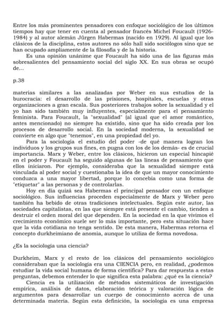Entre los más prominentes pensadores con enfoque sociológico de los últimos
tiempos hay que tener en cuenta al pensador francés Michel Foucault (1926-
1984) y al autor alemán Jürgen Habermas (nacido en 1929). Al igual que los
clásicos de la disciplina, estos autores no sólo hall sido sociólogos sino que se
han ocupado ampliamente de la filosofía y de la historia.
      Es una opinión unánime que Foucault ha sido una de las figuras más
sobresalientes del pensamiento social del siglo XX. En sus obras se ocupó
de...

p.38

materias similares a las analizadas por Weber en sus estudios de la
burocracia: el desarrollo de las prisiones, hospitales, escuelas y otras
organizaciones a gran escala. Sus posteriores trabajos sobre la sexualidad y el
yo han sido también muy influyentes, especialmente para el pensamiento
feminista. Para Foucault, la "sexualidad" (al igual que el amor romántico,
antes mencionado) no siempre ha existido, sino que ha sido creada por los
procesos de desarrollo social. En la sociedad moderna, la sexualidad se
convierte en algo que "tenemos", en una propiedad del yo.
      Para la sociología el estudio del poder -de qué manera logran los
individuos y los grupos sus fines, en pugna con los de los demás- es de crucial
importancia. Marx y Weber, entre los clásicos, hicieron un especial hincapié
en el poder y Foucault ha seguido algunas de las líneas de pensamiento que
ellos iniciaron. Por ejemplo, consideraba que la sexualidad siempre está
vinculada al poder social y cuestionaba la idea de que un mayor conocimiento
conduzca a una mayor libertad, porque lo concebía como una forma de
"etiquetar" a las personas y de controlarlas.
      Hoy en día quizá sea Habermas el principal pensador con un enfoque
sociológico. Sus influencias proceden especialmente de Marx y Weber pero
también ha bebido de otras tradiciones intelectuales. Según este autor, las
sociedades capitalistas, en las que siempre está presente el cambio, tienden a
destruir el orden moral del que dependen. En la sociedad en la que vivimos el
crecimiento económico suele ser lo más importante, pero esta situación hace
que la vida cotidiana no tenga sentido. De esta manera, Habermas retorna el
concepto durkheimiano de anomia, aunque lo utiliza de forma novedosa.

¿Es la sociología una ciencia?

Durkheim, Marx y el resto de los clásicos del pensamiento sociológico
consideraban que la sociología era una CIENCIA pero, en realidad, ¿podemos
estudiar la vida social humana de forma científica? Para dar respuesta a estas
preguntas, debemos entender lo que significa esta palabra: ¿qué es la ciencia?
     Ciencia es la utilización de métodos sistemáticos de investigación
empírica, análisis de datos, elaboración teórica y valoración lógica de
argumentos para desarrollar un cuerpo de conocimiento acerca de una
determinada materia. Según esta definición, la sociología es una empresa
 