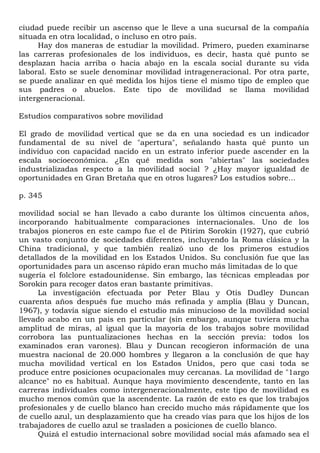 ciudad puede recibir un ascenso que le lleve a una sucursal de la compañía
situada en otra localidad, o incluso en otro país.
     Hay dos maneras de estudiar la movilidad. Primero, pueden examinarse
las carreras profesionales de los individuos, es decir, hasta qué punto se
desplazan hacia arriba o hacia abajo en la escala social durante su vida
laboral. Esto se suele denominar movilidad intrageneracional. Por otra parte,
se puede analizar en qué medida los hijos tiene el mismo tipo de empleo que
sus padres o abuelos. Este tipo de movilidad se llama movilidad
intergeneracional.

Estudios comparativos sobre movilidad

El grado de movilidad vertical que se da en una sociedad es un indicador
fundamental de su nivel de "apertura", señalando hasta qué punto un
individuo con capacidad nacido en un estrato inferior puede ascender en la
escala socioeconómica. ¿En qué medida son "abiertas" las sociedades
industrializadas respecto a la movilidad social ? ¿Hay mayor igualdad de
oportunidades en Gran Bretaña que en otros lugares? Los estudios sobre...

p. 345

movilidad social se han llevado a cabo durante los últimos cincuenta años,
incorporando habitualmente comparaciones internacionales. Uno de los
trabajos pioneros en este campo fue el de Pitirim Sorokin (1927), que cubrió
un vasto conjunto de sociedades diferentes, incluyendo la Roma clásica y la
China tradicional, y que también realizó uno de los primeros estudios
detallados de la movilidad en los Estados Unidos. Su conclusión fue que las
oportunidades para un ascenso rápido eran mucho más limitadas de lo que
sugería el folclore estadounidense. Sin embargo, las técnicas empleadas por
Sorokin para recoger datos eran bastante primitivas.
      La investigación efectuada por Peter Blau y Otis Dudley Duncan
cuarenta años después fue mucho más refinada y amplia (Blau y Duncan,
1967), y todavía sigue siendo el estudio más minucioso de la movilidad social
llevado acabo en un país en particular (sin embargo, aunque tuviera mucha
amplitud de miras, al igual que la mayoría de los trabajos sobre movilidad
corrobora las puntualizaciones hechas en la sección previa: todos los
examinados eran varones). Blau y Duncan recogieron información de una
muestra nacional de 20.000 hombres y llegaron a la conclusión de que hay
mucha movilidad vertical en los Estados Unidos, pero que casi toda se
produce entre posiciones ocupacionales muy cercanas. La movilidad de "1argo
alcance" no es habitual. Aunque haya movimiento descendente, tanto en las
carreras individuales como intergeneracionalmente, este tipo de movilidad es
mucho menos común que la ascendente. La razón de esto es que los trabajos
profesionales y de cuello blanco han crecido mucho más rápidamente que los
de cuello azul, un desplazamiento que ha creado vías para que los hijos de los
trabajadores de cuello azul se trasladen a posiciones de cuello blanco.
      Quizá el estudio internacional sobre movilidad social más afamado sea el
 