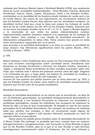 realizado por Seymour Martin Lipset y Reinhard Bendix (1959), que analizaron
datos de nueve sociedades industrializadas - Gran Bretaña, Francia, Alemania
Occidental, Suecia, Suiza, Japón, Dinamarca, Italia y los Estados Unidos-
centrándose en la movilidad de los hombres desde trabajos de cuello azul a los
de cuello blanco. En contra de sus expectativas, no encontraron indicios de
que los Estados Unidos fuesen más abiertos que las sociedades europeas. La
movilidad vertical total que cruza la línea que separa los trabajos de cuello
azul de los de cuello blanco era del 30% en los Estados Unidos, mientras que
en las otras sociedades variaba entre el 27 y el 31 %. Lipset y Bendix llegaron
a la conclusión de que todos los países industrializados estaban
experimentando cambios similares respecto a la expansión de los trabajos de
cuello blanco. Esto condujo a una "oleada de movilidad ascendente" de
dimensiones comparables en todos ellos. Otros autores han puesto en duda
estas conclusiones, arguyendo que, si se presta
más atención a la movilidad descendente y se tiene en cuenta la movilidad de
largo alcance, hay diferencias significativas entre los países (Heath, 1981;
Grusky y Hauser, 1984).

p. 346

Robert Erikson y John Goldthorpe dan cuenta en The Constant Flux (1993) de
sus más recientes investigaciones sobre movilidad social. Estudiaron este
fenómeno en Europa Occidental y Oriental, los Estados Unidos, Australia y
Japón, y analizaron datos procedentes de doce estudios nacionales sobre este
tema, que cubrían más o menos los primeros setenta años del siglo. Llegaron
a la conclusión de que, a largo plazo, los índices de movilidad no tendían a
aumentar; que las cifras totales de este indicador "se
mueven de una manera que podría parecer que no tiene dirección" (p. 367), y
que los Estados Unidos no tenían unos índices de movilidad sustancialmente
mayores que los del resto de los países analizados.

Movilidad descendente

Aunque la movilidad descendente se da menos que la ascendente, no deja de
ser un fenómeno generalizado. La movilidad intrageneracional descendente es
también habitual y con bastante frecuencia se relaciona con ansiedades y
problemas psicológicos, cuando los individuos son incapaces de mantener la
forma de vida a la que se han acostumbrado. El despido es otra de las causas
principales de la movilidad descendente. Por ejemplo, los hombres de mediana
edad que pierden sus trabajos, o bien no encuentran modo alguno de
conseguir un nuevo empleo o sólo pueden obtenerlo aceptando un nivel de
ingresos inferior al precedente.
     Hasta ahora ha habido pocos estudios sobre la movilidad descendente en
el Reino Unido. Sin embargo, es probable que ésta, cuando tiene un carácter
intergeneracional o intrageneracional, esté creciendo en Gran Bretaña al igual
que en los Estados Unidos, país en el que sí se han llevado a cabo diversas
investigaciones recientemente sobre el fenómeno. En los años ochenta y
 
