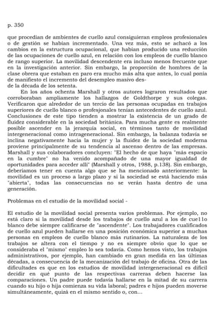 p. 350

que procedían de ambientes de cuello azul consiguieran empleos profesionales
o de gestión se habían incrementado. Una vez más, esto se achacó a los
cambios en la estructura ocupacional, que habían producido una reducción
de las ocupaciones de cuello azul, en relación con los empleos de cuello blanco
de rango superior. La movilidad descendente era incluso menos frecuente que
en la investigación anterior. Sin embargo, la proporción de hombres de la
clase obrera que estaban en paro era mucho más alta que antes, lo cual ponía
de manifiesto el incremento del desempleo masivo des-
de la década de los setenta.
      En los años ochenta Marshall y otros autores lograron resultados que
corroboraban ampliamente los hallazgos de Goldthorpe y sus colegas.
Verificaron que alrededor de un tercio de las personas ocupadas en trabajos
superiores de cuello blanco o profesjonales tenían antecedentes de cuello azul.
Conclusiones de este tipo tienden a mostrar la existencia de un grado de
fluidez considerable en la sociedad británica. Para mucha gente es realmente
posible ascender en la jerarquía social, en términos tanto de movilidad
intergeneracional como intrageneracional. Sin embargo, la balanza todavía se
inclina negativamente hacia la mujer y la fluidez de la sociedad moderna
proviene principalmente de su tendencia al ascenso dentro de las empresas.
Marshall y sus colaboradores concluyen: "El hecho de que haya "más espacio
en la cumbre" no ha venido acompañado de una mayor igualdad de
oportunidades para acceder allí" (Marshall y otros, 1988, p.138). Sin embargo,
deberíamos tener en cuenta algo que se ha mencionado anteriormente: la
movilidad es un proceso a largo plazo y si la sociedad se está haciendo más
"abierta", todas las consecuencias no se verán hasta dentro de una
generación.

Problemas en el estudio de la movilidad social -

El estudio de la movilidad social presenta varios problemas. Por ejemplo, no
está claro si la movilidad desde los trabajos de cuello azul a los de cue11o
blanco debe siempre calificarse de "ascendente". Los trabajadores cualificados
de cuello azul pueden hallarse en una posición económica superior a muchas
personas en empleos de cuello blanco más rutinarios. La naturaleza de los
trabajos se altera con el tiempo y no es siempre obvio que lo que se
consideraba el "mismo" empleo lo sea todavía. Como hemos visto, los trabajos
administrativos, por ejemplo, han cambiado en gran medida en las últimas
décadas, a consecuencia de la mecanización del trabajo de oficina. Otra de las
dificultades es que en los estudios de movilidad intergeneracional es difícil
decidir en qué punto de las respectivas carreras deben hacerse las
comparaciones. Un padre puede todavía hallarse en la mitad de su carrera
cuando su hijo o hija comienza su vida laboral; padres e hijos pueden moverse
simultáneamente, quizá en el mismo sentido o, con...
 