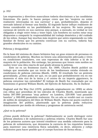p. 352

Los empresarios y directivos masculinos todavía discriminan a las candidatas
femeninas. En parte, lo hacen porque creen que las "mujeres no están
realmente interesadas en sus carreras" y que, probablemente, dejarán el
mercado laboral al formar una familia. El segundo factor influye realmente de
forma considerable en las posibilidades de las mujeres. No tanto porque
carezcan de interés en sus carreras sino porque, a menudo, en verdad se ven
obligadas a elegir entre éstas y tener hijos. Los hombres no suelen estar muy
dispuestos a compartir la responsabilidad del trabajo doméstico y del cuidado
de los niños. Aunque hay muchas más mujeres que antes organizando su vida
familiar de forma que les permita continuar con su carrera, todavía hay
grandes obstáculos en su camino.

Pobreza y desigualdad

En la base del sistema de clases británico hay un gran número de personas en
condiciones de pobreza. Muchos no tienen una alimentación adecuada y viven
en condiciones insalubres, con una esperanza de vida inferior a la de la
mayoría de la población. Sin embargo, las personas que tienen más medios no
suelen tener una idea exacta de qué grado alcanza la pobreza.
     Este no es un fenómeno nuevo. En 1889, Charles Booth publicó un
trabajo que mostraba que un tercio de los londinenses estaba viviendo en
condiciones de pobreza extrema (Booth, 1889). El resultado fue un protesta
generalizada. ¿Cómo podía ser que, en un país que probablemente era en ese
momento el más rico de la tierra y el centro de un imperio gigantesco, la
pobreza estuviese tan extendida? El trabajo de Booth fue reanudado por su
homónimo el general William Booth, del Ejército de Salvación. Su In Darkest

England and the Way Out (1970, publicado originalmente en 1890) se abría
con cifras que procedían de los cálculos de Charles Booth, mostrando que
había 387.000 personas "muy pobres" en Londres, 220.000 "casi pasando
hambre" y 300.000 pasándola realmente. En un año se vendió casi un cuarto
de millón de ejemplares del libro de William Booth. Hasta ese punto cautivó la
imaginación del público, planteando que la pobreza podía reducirse
drásticamente por medio de reformas y programas de asistencia social.

¿Qué es la pobreza?

¿Cómo puede definirse la pobreza? Habitualmente se suele distinguir entre
pobreza absoluta o de subsistencia y pobreza relativa. Charles Booth fue uno
de los primeros autores que intentó establecer una medida coherente para la
pobreza de subsistencia, que denomina la carencia de los requisitos básicos
para mantener una existencia física saludable, es decir, alimento y cobijo
suficientes para hacer posible que el cuerpo funcione de forma eficaz...
 