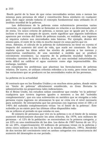 p. 353

 Booth partió de la base de que estas necesidades serían más o menos las
mismas para personas de edad y constitución física similares en cualquier
país. Este sigue siendo todavía el concepto fundamental más utilizado en el
análisis mundial de la pobreza.
      Las definiciones de la pobreza como subsistencia presentan varias
carencias, en especial cuando se formulan en relación a un determinado nivel
de renta. Un único criterio de pobreza, a menos que se iguale por lo alto, e
incluso si tiene un margen de ajuste, suele significar que algunos individuos
aparecen por encima del límite de pobreza cuando, en realidad, sus ingresos
ni siquiera cubren sus necesidades más básicas. Por ejemplo, dentro del
mismo país, el coste de la vida es mucho mayor en unas partes que en
otras. Además, el cálculo de la pobreza de subsistencia no tiene en cuenta el
impacto del aumento del nivel de vida, que suele ser constante. Es más
realista ajustar las ideas sobre los niveles de pobreza a las normas y
expectativas cambiantes de una sociedad a medida que se produce
crecimiento económico. La mayoría de la población mundial habita en
viviendas carentes de baño o ducha, pero, en una sociedad industrializada,
sería difícil no calificar el agua corriente como algo imprescindible. Sin
embargo, también
son complejos los problemas que plantean las formulaciones de pobreza
relativa. De nuevo, se utilizan criterios referidos a la renta, pero éstos ocultan
las variaciones que se producen en las necesidades reales de las personas.

La pobreza en la actualidad

Al contrario que en los Estados Unidos y en muchos otros países, donde existe
un "límite de pobreza" oficialmente establecido, en Gran Bretaña la
administración no proporciona tales indicaciones.
En el Reino Unido, los estudios solían considerar que estaba "en la pobreza"
cualquiera que tuviera ingresos iguales o menores a los del "subsidio
complementario", que era una subvención en metálico que se otorgaba a toda
persona cuyos ingresos no alcanzaran lo que se creía era el nivel necesario
para subsistir. Se interpretaba que las personas con ingresos entre el 100 y el
140% del subsidio complementario vivían "en el límite de la pobreza". Este
subsidio ya no existe pero las últimas cifras disponibles toda-
vía se refieren al período en que estaba en uso.
      El número de personas que vive en la pobreza o en el límite de la misma
aumentó drásticamente durante los años ochenta. En 1979, seis millones de
personas - el 12% de la población- se encontraban en la primera categoría, y
un 22% en una combinación de las dos. Los datos de 1987 fueron de un 19 y
de un 28%, respectivamente; lO millones de personas vivían en la pobreza y
otros cinco millones en los límites de la misma (Blackburn, 1991). Alrededor
de dos tercios del crecimiento total en ambas categorías era consecuencia del
aumento del desempleo en ese período.
 