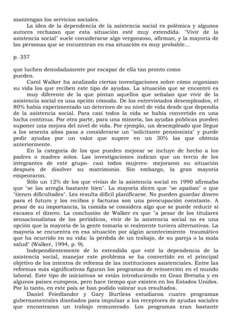 mantengan los servicios sociales.
     La idea de la dependencia de la asistencia social es polémica y algunos
autores rechazan que esta situación esté muy extendida. "Vivir de la
asistencia social" suele considerarse algo vergonzoso, afirman, y la mayoría de
las personas que se encuentran en esa situación es muy probable...

p. 357

que luchen denodadamente por escapar de ella tan pronto como
pueden.
      Carol Walker ha analizado ciertas investigaciones sobre cómo organizan
su vida los que reciben este tipo de ayudas. La situación que se encontró es
      muy diferente de la que pintan aquellos que señalan que vivir de la
asistencia social es una opción cómoda. De los entrevistados desempleados, el
80% había experimentado un deterioro de su nivel de vida desde que dependía
de la asistencia social. Para casi todos la vida se había convertido en una
lucha continua. Por otra parte, para una minoría, las ayudas públicas pueden
suponer una mejora del nivel de vida. Por ejemplo, un desempleado que llegue
a los sesenta años pasa a considerarse un "solicitante pensionista" y puede
pedir ayudas por un valor que supere en un 30% las que obtenía
anteriormente.
      En la categoría de los que pueden mejorar se incluye de hecho a los
padres o madres solos. Las investigaciones indican que un tercio de los
integrantes de este grupo- casi todos mujeres- mejoraron su situación
después de disolver su matrimonio. Sin embargo, la gran mayoría
empeoraron.
      Sólo un 12% de los que vivían de la asistencia social en 1990 afirmaba
que "se las arregla bastante bien". La mayoría dicen que "se apañan" o que
"tienen dificultades". Les resulta difícil planificarse. No pueden guardar dinero
para el futuro y los recibos y facturas son una preocupación constante. A
pesar de su importancia, la comida se considera algo que se puede reducir si
escasea el dinero. La conclusión de Walker es que "a pesar de los titulares
sensacionalistas de los periódicos, vivir de la asistencia social no es una
opción que la mayoría de la gente tomaría si realmente tuviera alternativas. La
mayoría se encuentra en esa situación por algún acontecimiento traumático
que ha ocurrido en su vida: la pérdida de un trabajo, de su pareja o la mala
salud" (Walker, 1994, p. 9).
      Independientemente de lo extendida que esté la dependencia de la
asistencia social, manejar este problema se ha convertido en el principal
objetivo de los intentos de reforma de las instituciones asistenciales. Entre las
reformas más significativas figuran los programas de reinserción en el mundo
laboral. Este tipo de iniciativas se están introduciendo en Gran Bretaña y en
algunos países europeos, pero hace tiempo que existen en los Estados Unidos.
Por lo tanto, en este país se han podido valorar sus resultados.
      Daniel Friedlander y Gary Burtless estudiaron cuatro programas
gubernamentales diseñados para impulsar a los receptores de ayudas sociales
que encontraran un trabajo remunerado. Los programas eran bastante
 