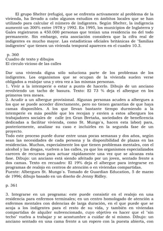 El grupo Shelter (refugio), que se enfrenta activamente al problema de la
vivienda, ha llevado a cabo algunos estudios en ámbitos locales que se han
utilizado para calcular el número de indigentes. Según Shelter, la indigencia
aumentó un 300% entre 1978 y 1992. En 1995, los municipios de Inglaterra y
Gales registraron a 450.000 personas que tenían una residencia no del todo
permanente. Sin embargo, esta asociación considera que la cifra real de
indigentes es mucho mayor. Las estadísticas oficiales británicas de "familias
indigentes" que tienen un vivienda temporal aparecen en el cuadro 10.3.

p. 360
Cuadro de texto y dibujos
El círculo vicioso de las calles

Dar una vivienda digna sólo soluciona parte de los problemas de los
indigentes. Los organismos que se ocupan de la vivienda suelen verse
obligados a realojar una y otra vez a las mismas personas.
1. Vivir a la intemperie o estar a punto de hacerlo. Dibujo de un anciano
revolviendo un tacho de basura. Texto: El 73 % deja el albergue en los
primeros tres meses.
2. Acudir a un albergue provisional. Algunas personas acuden a albergues a
los que se puede acceder directamente, pero no tienen garantías de que haya
camas disponibles. A los que llevan bastante tiempo durmiendo a la
intemperie es más posible que les recojan y envíen a estos albergues los
trabajadores sociales de calle (en Gran Bretaña, sociedades de beneficencia
dedicadas a facilitar vivienda, como St. Mungo´s, hacen esta labor) para,
posteriormente, analizar su caso e incluirles en la segunda fase de un
proyecto.
Todo este proceso puede durar entre unas pocas semanas y dos años, según
sean las necesidades de cada persona y la disponibilidad de plazas en las
residencias. Muchos, especialmente los que tienen problemas mentales, con el
alcohol y las drogas, vuelven a las calles, ya que los organismos especializados
carecen de recursos para actuar rápidamente una vez que se alcanza esta
fase. Dibujo: un anciano está siendo afeitado por un joven, sentado frente a
dos camas. Texto en recuadro: El 19% deja el albergue para integrarse en
programas de realojo en centros de atención o en viviendas compartidas.
Fuente: Albergues St. Mungo´s. Tomado de Guardian Education, 5 de marzo
de 1996; dibujo basado en un diseño de Jenny Ridley.

p. 361

3. Integrarse en un programa: este puede consistir en el realojo en una
residencia para enfermos terminales; en un centro homologado de atención a
enfermos mentales con dolencias de larga duración, en el que puede que se
acoja a los indigentes para el resto de su vida, y también en viviendas
compartidas de alquiler subvencionado, cuyo objetivo es hacer que el "sin
techo" vuelva a trabajar y se acostumbre a cuidar de sí mismo. Dibujo: un
anciano sentado en una cama frente a un ropero con la puesta abierta, con
 