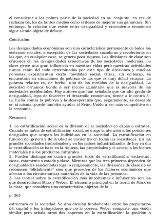 el considerar a los pobres parte de la sociedad en su conjunto, en vez de
rechazarlos, les da tantos medios como el deseo de mejorar sus ganancias. Sin
embargo, la relación que existe entre desigualdad y crecimiento económico
sigue siendo objeto de debate.

Conclusión

Las desigualdades económicas son una característica permanente de todos los
sistemas sociales, a excepción de las sociedades cazadoras y recolectoras en
las que, en cualquier caso, se genera poca riqueza. Las divisiones de clase son
cruciales en las desigualdades económicas de las sociedades modernas. La
clase ejerce una gran influencia en nuestras vidas pero nuestras actividades
nunca están del todo determinadas por este tipo de divisiones y muchas
personas experimentan cierta movilidad social. Otras, sin embargo, se
encuentran en situaciones de pobreza de las que es muy difícil escapar. La
pobreza relativa es, de hecho, una de las medidas de la desigualdad. La
sociedad británica tiende a ser menos igualitaria que la mayoría de las
sociedades occidentales. Hay autores que han señalado que un alto grado de
desigualdad, lejos de favorecer el desarrollo económico, tiende a ir contra él.
La lucha contra la pobreza y la desesperanza que, seguramente, es deseable
en sí misma, puede también ayudar al Reino Unido a ser más competitivo en
la economía.

Resumen

1. La estratificación social es la división de la sociedad en capas o estratos.
Cuando se habla de estratificación social, se dirige la atención a las posiciones
desiguales que ocupan los individuos en la sociedad. La estratificación en
función del género y de la edad se encuentra en todas las sociedades. En las
grandes sociedades tradicionales y en los países industrializados de hoy en día
la estratificación se basa en la riqueza, las propiedades y el acceso a los bienes
materiales y a los productos culturales.
2. Pueden distinguirse cuatro grandes tipos de estratificación: esclavitud,
casta, estamento o estado y clase. Mientras que los tres primeros dependen de
desigualdades sancionadas legal o religiosamente, las divisiones de clase no se
reconocen "oficialmente" sino que proceden de los factores económicos que
afectan a las circunstancias materiales de la vida de las personas.
3. Las teorías sobre la estratificación más importantes e influyentes son las
que desarrollaron Marx y Weber. El elemento principal en la teoría de Marx es
la clase, que considera una característica objetiva de la...

p. 365

estructura de la sociedad. Ve una división fundamental entre los propietarios
del capital y los trabajadores que no lo poseen. Weber comparte una visión
similar pero señala otros dos aspectos en la estratificación: la posición o
 