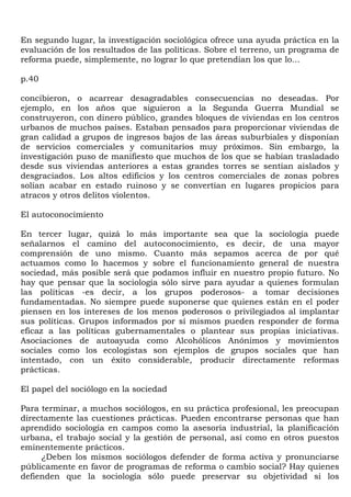 En segundo lugar, la investigación sociológica ofrece una ayuda práctica en la
evaluación de los resultados de las políticas. Sobre el terreno, un programa de
reforma puede, simplemente, no lograr lo que pretendían los que lo...

p.40

concibieron, o acarrear desagradables consecuencias no deseadas. Por
ejemplo, en los años que siguieron a la Segunda Guerra Mundial se
construyeron, con dinero público, grandes bloques de viviendas en los centros
urbanos de muchos países. Estaban pensados para proporcionar viviendas de
gran calidad a grupos de ingresos bajos de las áreas suburbiales y disponían
de servicios comerciales y comunitarios muy próximos. Sin embargo, la
investigación puso de manifiesto que muchos de los que se habían trasladado
desde sus viviendas anteriores a estas grandes torres se sentían aislados y
desgraciados. Los altos edificios y los centros comerciales de zonas pobres
solían acabar en estado ruinoso y se convertían en lugares propicios para
atracos y otros delitos violentos.

El autoconocimiento

En tercer lugar, quizá lo más importante sea que la sociología puede
señalarnos el camino del autoconocimiento, es decir, de una mayor
comprensión de uno mismo. Cuanto más sepamos acerca de por qué
actuamos como lo hacemos y sobre el funcionamiento general de nuestra
sociedad, más posible será que podamos influir en nuestro propio futuro. No
hay que pensar que la sociología sólo sirve para ayudar a quienes formulan
las políticas -es decir, a los grupos poderosos- a tomar decisiones
fundamentadas. No siempre puede suponerse que quienes están en el poder
piensen en los intereses de los menos poderosos o privilegiados al implantar
sus políticas. Grupos informados por sí mismos pueden responder de forma
eficaz a las políticas gubernamentales o plantear sus propias iniciativas.
Asociaciones de autoayuda como Alcohólicos Anónimos y movimientos
sociales como los ecologistas son ejemplos de grupos sociales que han
intentado, con un éxito considerable, producir directamente reformas
prácticas.

El papel del sociólogo en la sociedad

Para terminar, a muchos sociólogos, en su práctica profesional, les preocupan
directamente las cuestiones prácticas. Pueden encontrarse personas que han
aprendido sociología en campos como la asesoría industrial, la planificación
urbana, el trabajo social y la gestión de personal, así como en otros puestos
eminentemente prácticos.
     ¿Deben los mismos sociólogos defender de forma activa y pronunciarse
públicamente en favor de programas de reforma o cambio social? Hay quienes
defienden que la sociología sólo puede preservar su objetividad si los
 