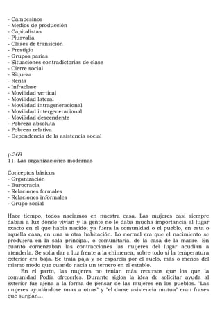 -   Campesinos
-   Medios de producción
-   Capitalistas
-   Plusvalía
-   Clases de transición
-   Prestigio
-   Grupos parias
-   Situaciones contradictorias de clase
-   Cierre social
-   Riqueza
-   Renta
-   Infraclase
-   Movilidad vertical
-   Movilidad lateral
-   Movilidad intrageneracional
-   Movilidad intergeneracional
-   Movilidad descendente
-   Pobreza absoluta
-   Pobreza relativa
-   Dependencia de la asistencia social


p.369
11. Las organizaciones modernas

Conceptos básicos
- Organización
- Burocracia
- Relaciones formales
- Relaciones informales
- Grupo social

Hace tiempo, todos nacíamos en nuestra casa. Las mujeres casi siempre
daban a luz donde vivían y la gente no le daba mucha importancia al lugar
exacto en el que había nacido; ya fuera la comunidad o el pueblo, en esta o
aquella casa, en una u otra habitación. Lo normal era que el nacimiento se
produjera en la sala principal, o comunitaria, de la casa de la madre. En
cuanto comenzaban las contracciones las mujeres del lugar acudían a
atenderla. Se solía dar a luz frente a la chimenea, sobre todo si la temperatura
exterior era baja. Se traía paja y se esparcía por el suelo, más o menos del
mismo modo que cuando nacía un ternero en el establo.
     En el parto, las mujeres no tenían más recursos que los que la
comunidad Podía ofrecerles. Durante siglos la idea de solicitar ayuda al
exterior fue ajena a la forma de pensar de las mujeres en los pueblos. "Las
mujeres ayudándose unas a otras" y "el darse asistencia mutua" eran frases
que surgían...
 