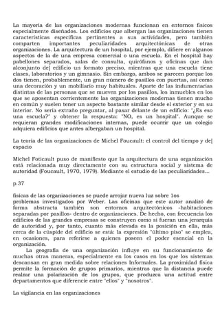 La mayoría de las organizaciones modernas funcionan en entornos físicos
especialmente diseñados. Los edificios que albergan las organizaciones tienen
características específicas pertinentes a sus actividades, pero también
comparten      importantes     peculiaridades   arquitectónicas      de    otras
organizaciones. La arquitectura de un hospital, por ejemplo, difiere en algunos
aspectos de la de una empresa comercial o una escuela. En el hospital hay
pabellones separados, salas de consulta, quirófanos y oficinas que dan
alconjunto de] edificio un formato preciso, mientras que una escuela tiene
clases, laboratorios y un gimnasio. Sin embargo, ambos se parecen porque los
dos tienen, probablemente, un gran número de pasillos con puertas, así como
una decoración y un mobiliario muy habituales. Aparte de las indumentarias
distintas de las personas que se mueven por los pasillos, los inmuebles en los
que se aposentan corrientemente las organizaciones modernas tienen mucho
en común y suelen tener un aspecto bastante similar desde el exterior y en su
interior. No sería extraño preguntar, al pasar delante de un edificio: "¿Es eso
una escuela?" y obtener la respuesta: "NO, es un hospital". Aunque se
requieran grandes modificaciones internas, puede ocurrir que un colegio
adquiera edificios que antes albergaban un hospital.

La teoría de las organizaciones de Michel Foucault: el control del tiempo y de[
espacio

Michel Foticault puso de manifiesto que la arquitectura de una organización
está relacionada muy directamente con su estructura social y sistema de
autoridad (Foucault, 1970, 1979). Mediante el estudio de las peculiaridades...

p.37

físicas de las organizaciones se puede arrojar nueva luz sobre 1os
problemas investigados por Weber. Las oficinas que este autor analizó de
forma abstracta también son entornos arquitectónicos -habitaciones
separadas por pasillos- dentro de organizaciones. De hecho, con frecuencia los
edificios de las grandes empresas se construyen como si fueran una jerarquía
de autoridad y, por tanto, cuanto más elevada es la posición en ella, más
cerca de la cúspide del edificio se está: la expresión "último piso" se emplea,
en ocasiones, para referirse a quienes poseen el poder esencial en la
organización.
      La geografía de una organización influye en su funcionamiento de
muchas otras maneras, especialmente en los casos en los que los sistemas
descansan en gran medida sobre relaciones Informales. La proximidad física
permite la formación de grupos primarios, mientras que la distancia puede
realzar una polarización de los grupos, que produzca una actitud entre
departamentos que diferencie entre "ellos" y "nosotros".

La vigilancia en las organizaciones
 