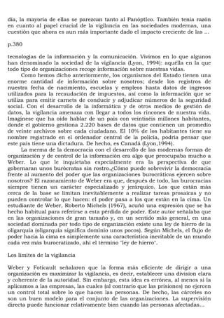 día, la mayoría de ellas se parezcan tanto al PanóptIco. También tenía razón
en cuanto al papel crucial de la vigilancia en las sociedades modernas, una
cuestión que ahora es aun más importante dado el impacto creciente de las ...

p.380

tecnologías de la información y la comunicación. Vivimos en lo que algunos
han denominado la sociedad de la vigilancia (Lyon, 1994): aquélla en la que
todo tipo de organizaciones recoge información sobre nuestras vidas.
      Como hemos dicho anteriormente, los organismos del Estado tienen una
enorme cantidad de información sobre nosotros; desde los registros de
nuestra fecha de nacimiento, escuelas y empleos hasta datos de ingresos
utilizados para la recaudación de impuestos, así como la información que se
utiliza para emitir carnets de conducir y adjudicar números de la seguridad
social. Con el desarrollo de la informática y de otros medios de gestión de
datos, la vigilancia amenaza con llegar a todos los rincones de nuestra vida.
Imagínese que ha oído hablar de un país con veintiséis millones habitantes,
donde el gobierno gestiona 2.220 bases de datos que contienen un promedio
de veinte archivos sobre cada ciudadano. El 10% de los habitantes tiene su
nombre registrado en el ordenador central de la policía, podría pensar que
este país tiene una dictadura. De hecho, es Canadá (Lyon,1994).
      La merma de la democracia con el desarrollo de las modernas formas de
organización y de control de la información era algo que preocupaba mucho a
Weber. Lo que le inquietaba especialmente era la perspectiva de que
gobernaran unos burócratas sin rostro.¿Cómo puede sobrevivir la democracia
frente al aumento del poder que las organizaciones burocráticas ejercen sobre
nosotros? El razonamiento de Weber era que, después de todo, las burocracias
siempre tienen un carácter especializado y jerárquico. Los que están más
cerca de la base se limitan inevitablemente a realizar tareas prosaicas y no
pueden controlar lo que hacen: el poder pasa a los que están en la cima. Un
estudiante de Weber, Roberto Michels (1967), acuñó una expresión que se ha
hecho habitual para referirse a esta pérdida de poder. Este autor señalaba que
en las organizaciones de gran tamaño y, en un sentido más general, en una
sociedad dominada por todo tipo de organización existe una ley de hierro de la
oligarquía (oligarquía significa dominio unos pocos). Según Michels, el flujo de
poder hacia la cima es simplemente una característica inevitable de un mundo
cada vez más burocratizado, ahí el término "ley de hierro".

Los límites de la vigilancia

Weber y Foticault señalaron que la forma más eficiente de dirigir a una
organización es maximizar la vigilancia, es decir, establecer una division clara
y coherente de la autoridad. Sin embargo, esta idea es errónea, al menos si la
aplicamos a las empresas, las cuales (al contrario que las prisiones) no ejercen
un control total sobre lo que hacen las personas. De hecho, las cárceles no
son un buen modelo para el conjunto de las organizaciones. La supervisión
directa puede funcionar relativamente bien cuando las personas afectadas...
 