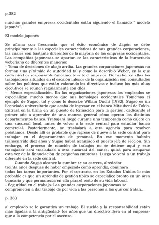 p.382

muchas grandes empresas occidentales están siguiendo el llamado " modelo
japonés".

El modelo japonés

Se afirma con frecuencia que el éxito económico de Japón se debe
principalmente a las especiales características de sus grandes corporaciones,
las cuales son bastante diferentes de la mayoría de las empresas occidentales.
Las compañías japonesas se apartan de las características de la burocracia
weberiana de diferentes maneras:
- Toma de decisiones de abajo arriba. Las grandes corporaciones japonesas no
forman una pirámide de autoridad tal y como la describió Weber, en la que
cada nivel es responsable únicamente ante el superior. De hecho, en ellas los
trabajadores situados en el escalón inferior de la organización son consultados
sobre las políticas que están valorando los directivos e incluso los más altos
ejecutivos se reúnen regularmente con ellos.
- Menos especialización. En las organizaciones japonesas los empleados se
especializan mucho menos que sus homólogos occidentales Tomemos el
ejemplo de Sugao, tal y como lo describe Willam Ouchi (1982). Sugao es un
licenciado universitario que acaba de ingresar en el banco Mitsubeni de Tokio.
Entrará en la firma en un puesto de formación para la gestión, dedicando el
primer año a aprender de una manera general cómo operan los distintos
departamentos banco. Trabajará luego durante una temporada como cajero en
una sucursal local, antes de volver a la sede central para estudiar banca
comercial. Posteriormente, se trasladará a otra agencia para resolver
préstamos. Desde allí es probable que regrese de nuevo a la sede central para
trabajar en el departamento de personal. En ese momento habrán
transcurrido diez años y Sugao habrá alcanzado el puesto jefe de sección. Sin
embargo, el proceso de rotación de trabajos no se detiene aquí y este
trabajador será trasladado a otra sucursal del banco, quizá para ocuparse
esta vez de la financiación de pequeñas empresas. Luego volverá a un trabajo
diferente en la sede central.
      Cuando Sugao alcance la cumbre de su carrera, alrededor
treinta años después de haber empezado como aprendiz, dominará
todas las tareas importantes. Por el contrario, en los Estados Unidos lo más
probable es que un aprendiz de gestión típico se especialice pronto en un área
bancaria y que permanezca en ella para el resto de su vida laboral.
- Seguridad en el trabajo. Las grandes corporaciones japonesas se
comprometen a dar trabajo de por vida a las personas a las que contratan...

p. 383

al empleado se le garantiza un trabajo. El sueldo y la responsabilidad están
más ligadas a la antigüedad- los años que un directivo lleva en al empresa-
que a la competencia por el ascenso.
 