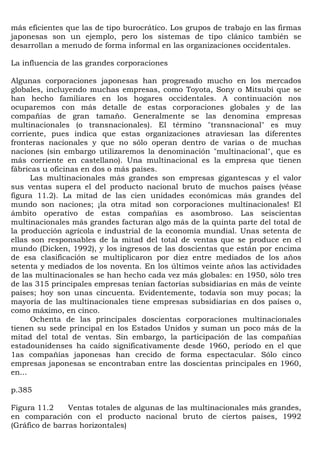 más eficientes que las de tipo burocrático. Los grupos de trabajo en las firmas
japonesas son un ejemplo, pero los sistemas de tipo clánico también se
desarrollan a menudo de forma informal en las organizaciones occidentales.

La influencia de las grandes corporaciones

Algunas corporaciones japonesas han progresado mucho en los mercados
globales, incluyendo muchas empresas, como Toyota, Sony o Mitsubi que se
han hecho familiares en los hogares occidentales. A continuación nos
ocuparemos con más detalle de estas corporaciones globales y de las
compañías de gran tamaño. Generalmente se las denomina empresas
multinacionales (o transnacionales). El término "transnacional" es muy
corriente, pues indica que estas organizaciones atraviesan las diferentes
fronteras nacionales y que no sólo operan dentro de varias o de muchas
naciones (sin embargo utilizaremos la denominación "multinacional", que es
más corriente en castellano). Una multinacional es la empresa que tienen
fábricas u oficinas en dos o más países.
      Las multinacionales más grandes son empresas gigantescas y el valor
sus ventas supera el del producto nacional bruto de muchos países (véase
figura 11.2). La mitad de las cien unidades económicas más grandes del
mundo son naciones; ¡la otra mitad son corporaciones multinacionales! El
ámbito operativo de estas compañías es asombroso. Las seiscientas
multinacionales más grandes facturan algo más de la quinta parte del total de
la producción agrícola e industrial de la economía mundial. Unas setenta de
ellas son responsables de la mitad del total de ventas que se produce en el
mundo (Dicken, 1992), y los ingresos de las doscientas que están por encima
de esa clasificación se multiplicaron por diez entre mediados de los años
setenta y mediados de los noventa. En los últimos veinte años las actividades
de las multinacionales se han hecho cada vez más globales: en 1950, sólo tres
de las 315 principales empresas tenían factorías subsidiarias en más de veinte
países; hoy son unas cincuenta. Evidentemente, todavía son muy pocas; la
mayoría de las multinacionales tiene empresas subsidiarias en dos países o,
como máximo, en cinco.
      Ochenta de las principales doscientas corporaciones multinacionales
tienen su sede principal en los Estados Unidos y suman un poco más de la
mitad del total de ventas. Sin embargo, la participación de las compañías
estadounidenses ha caído significativamente desde 1960, período en el que
1as compañías japonesas han crecido de forma espectacular. Sólo cinco
empresas japonesas se encontraban entre las doscientas principales en 1960,
en...

p.385

Figura 11.2     Ventas totales de algunas de las multinacionales más grandes,
en comparación con el producto nacional bruto de ciertos países, 1992
(Gráfico de barras horizontales)
 