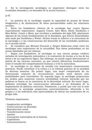 3.   En la investigación sociológica es importante distinguir entre los
resultados deseados y no deseados de la acción humana...

p.42

4.    La práctica de la sociología supone la capacidad de pensar de forma
imaginativa y de distanciarse de ideas preconcebidas sobre las relaciones
sociales.
5.    Entre los fundadores clásicos de la sociología hay cuatro figuras
especialmente importantes: Auguste Comte, Karl Marx, Émile Durkheim y
Max Weber. Comte y Marx, que escribían a mediados del siglo XIX, plantearon
algunos de los temas fundamentales de la disciplina, que fueron desarrollados
más tarde por Durkheim y Weber. Dichos temas se refieren a la naturaleza de
la sociología y a las consecuencias del desarrollo de las sociedades modernas
en el mundo social.
6.    Se considera que Michael Foucault y Jürgen Habermas están entre los
sociólogos más importantes de la actualidad. Sus obras profundizan en los
temas abordados por los clásicos.
7.    Según sus fundadores, la sociología es una ciencia porque conlleva
métodos de investigación sistemática y la evaluación de teorías a la luz de los
datos y de un argumento lógico. Sin embargo, no puede seguir directamente el
patrón de las ciencias naturales, ya que existen diferencias fundamentales
entre el estudio del comportamiento humano y el de la naturaleza.
8.    La sociología es un objeto de estudio con importantes consecuencias
prácticas. Puede contribuir a la crítica y a la reforma práctica de la sociedad
de diversas maneras. En primer lugar, una mejor comprensión de un
determinado conjunto de circunstancias sociales suele darnos más
posibilidades para controlarlas. En segundo lugar, la sociología proporciona
los medios para aumentar nuestra sensibilidad cultural, haciendo que las
políticas se basen en la conciencia de la diversidad cultural. En tercer lugar,
podemos investigar las consecuencias (deseadas y no deseadas) de la
implantación de políticas concretas. Finalmente, y puede que esto sea lo más
importante, la sociología proporciona autoconocimiento, ofreciendo a los
grupos y a los individuos más oportunidades de alterar las condiciones de su
propia vida.

Términos importantes

-   Imaginación sociológica
-   Consecuencias no deseadas
-   Reproducción social
-   Transformación social
-   Anomia
-   Concepción materialista de la historia
-   Capitalismo
-   Autoconocimiento
 