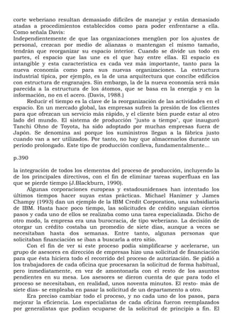 corte weberiano resultan demasiado difíciles de manejar y están demasiado
atadas a procedimientos establecidos como para poder enfrentarse a ella.
Como señala Davis:
Independientemente de que las organizaciones mengüen por los ajustes de
personal, crezcan por medio de alianzas o mantengan el mismo tamaño,
tendrán que reorganizar su espacio interior. Cuando se divide un todo en
partes, el espacio que las une es el que hay entre ellas. El espacio es
intangible y esta característica es cada vez más importante, tanto para la
nueva economía como para sus nuevas organizaciones. La estructura
industrial típica, por ejemplo, es la de una arquitectura que concibe edificios
con estructura de engranajes. Sin embargo, la de la nueva economía será más
parecida a la estructura de los átomos, que se basa en la energía y en la
información, no en el acero. (Davis, 1988.)
     Reducir el tiempo es la clave de la reorganización de las actividades en el
espacio. En un mercado global, las empresas sufren la presión de los clientes
para que ofrezcan un servicio más rápido, y el cliente bien puede estar al otro
lado del mundo. El sistema de producción "justo a tiempo", que inauguró
Tanchi Ohno de Toyota, ha sido adoptado por muchas empresas fuera de
Japón. Se denomina así porque los suministros llegan a la fábrica justo
cuando van a ser utilizados. Por tanto, no hay que almacenarlos durante un
período prolongado. Este tipo de producción conlleva, fundamentalmente...

p.390

la integración de todos los elementos del proceso de producción, incluyendo la
de los principales directivos, con el fin de eliminar tareas superfluas en las
que se pierde tiempo (J.Blackburn, 1990).
      Algunas corporaciones europeas y estadounidenses han intentado los
últimos tiempos hacer suyas estas prácticas. Michael Hanimer y James
Champy (1993) dan un ejemplo de la IBM Credit Corporation, una subsidiaria
de IBM. Hasta hace poco tiempo, las solicitudes de crédito seguían ciertos
pasos y cada uno de ellos se realizaba como una tarea especializada. Dicho de
otro modo, la empresa era una burocracia, de tipo weberiano. La decisión de
otorgar un crédito costaba un promedio de siete días, aunque a veces se
necesitaban hasta dos semanas. Entre tanto, algunas personas que
solicitaban financiación se iban a buscarla a otro sitio.
      Con el fin de ver si este proceso podía simplificarse y acelerarse, un
grupo de asesores en dirección de empresas hizo una solicitud de financiación
para que ésta hiciera todo el recorrido del proceso de autorización. Se pidió a
los trabajadores de cada oficina que procesaran la solicitud de forma habitual,
pero inmediatamente, en vez de amontonarla con el resto de los asuntos
pendientes en su mesa. Los asesores se dieron cuenta de que para todo el
proceso se necesitaban, en realidad, unos noventa minutos. El resto- más de
siete días- se empleaba en pasar la solicitud de un departamento a otro.
      Era preciso cambiar todo el proceso, y no cada uno de los pasos, para
mejorar la eficiencia. Los especialistas de cada oficina fueron reemplazados
por generalistas que podían ocuparse de la solicitud de principio a fin. El
 