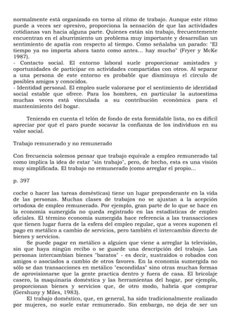 normalmente está organizado en torno al ritmo de trabajo. Aunque este ritmo
puede a veces ser opresivo, proporciona la sensación de que las actividades
cotidianas van hacia alguna parte. Quienes están sin trabajo, frecuentemente
encuentran en el aburrimiento un problema muy importante y desarrollan un
sentimiento de apatía con respecto al tiempo. Como señalaba un parado: "El
tiempo ya no importa ahora tanto como antes... hay mucho" (Fryer y McKe
1987).
- Contacto social. El entorno laboral suele proporcionar amistades y
oportunidades de participar en actividades compartidas con otros. Al separar
a una persona de este entorno es probable que disminuya el círculo de
posibles amigos y conocidos.
- Identidad personal. El empleo suele valorarse por el sentimiento de identidad
social estable que ofrece. Para los hombres, en particular la autoestima
muchas veces está vinculada a su contribución económica para el
mantenimiento del hogar.

     Teniendo en cuenta el telón de fondo de esta formidable lista, no es difícil
apreciar por qué el paro puede socavar la confianza de los individuos en su
valor social.

Trabajo remunerado y no remunerado

Con frecuencia solemos pensar que trabajo equivale a empleo remunerado tal
como implica la idea de estar "sin trabajo", pero, de hecho, esta es una visión
muy simplificada. El trabajo no remunerado (como arreglar el propio...

p. 397

coche o hacer las tareas domésticas) tiene un lugar preponderante en la vida
de las personas. Muchas clases de trabajos no se ajustan a la acepción
ortodoxa de empleo remunerado. Por ejemplo, gran parte de lo que se hace en
la economía sumergida no queda registrado en las estadísticas de empleo
oficiales. El término economía sumergida hace referencia a las transacciones
que tienen lugar fuera de la esfera del empleo regular, que a veces suponen el
pago en metálico a cambio de servicios, pero también el intercambio directo de
bienes y servicios.
      Se puede pagar en metálico a alguien que viene a arreglar la televisión,
sin que haya ningún recibo o se guarde una descripción del trabajo. Las
personas intercambian bienes "baratos" - es decir, sustraídos o robados con
amigos o asociados a cambio de otros favores. En la economía sumergida no
sólo se dan transacciones en metálico "escondidas" sino otras muchas formas
de aprovisionarse que la gente practica dentro y fuera de casa. El bricolaje
casero, la maquinaria doméstica y las herramientas del hogar, por ejemplo,
proporcionan bienes y servicios que, de otro modo, habría que comprar
(Gershuny y Miles, 1983).
      El trabajo doméstico, que, en general, ha sido tradicionalmente realizado
por mujeres, no suele estar remunerado. Sin embargo, no deja de ser un
 