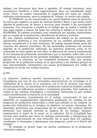 trabajo, con frecuencia muy duro y agotador. El trabajo voluntario, para
asociaciones benéficas u otras organizaciones, tiene un considerable papel
social. Tener un empleo remunerado es importante por todas las razones
indicadas anteriormente, pero la categoría de "trabajo" es mucho más amplia.
     El TRABAJO, ya sea remunerado o no, puede definirse como la ejecución
de tareas que suponen un gasto de esfuerzo mental y físico, y que tienen como
objetivo la producción de bienes y servicios para atender a las necesidades
humanas. Una ocupación o empleo es el trabajo que se realiza a cambio de
una paga regular o salario. En todas las culturas el trabajo es la base de LA
ECONOMíA. El sistema económico está constituido por aquellas instituciones
que se ocupan de la producción y distribución de bienes y servicios.
En este capítulo analizaremos la naturaleza del trabajo en las sociedades
industriales modernas y nos ocuparemos de los cambios principales que
afectan actualmente a la vida económica. El trabajo siempre forma parte del
conjunto del sistema económico. En las sociedades modernas ese sistema
depende de la producción industrial. La industria moderna, como se ha
subrayado en otras partes de este libro, se diferencia de manera fundamental
de los sistemas de producción premodernos, que se basaban, sobre todo, en la
agricultura. La mayoría de las personas trabajaba en el campo o apacentando
ganado. Por el contrario, en las sociedades modernas, sólo una mínima
proporción de la población trabaja en la agricultura y las mismas granjas se
han industrializado, realizándose sus tareas principalmente por medio de
máquinas en vez de con trabajo humano.

p.398

La industria moderna cambia constantemente y las transformaciones
tecnológicas son una de sus principales características. La tecnología es la
utililización de la ciencia en la mecánica, con el fin de alcanzar una mayor
eficacia productiva. La naturaleza de la producción industrial también cambia
en relación con influencias sociales y económicas generales. Este capítulo se
centra en los cambios tecnológicos y económicos, mostrando en qué medida
están transformando la industria en la actualidad.
       Comenzaremos centrándonos en el trabajo remunerado, el que se
desarrolla en emplazamientos industriales; analizando los cambios en los
progresos de producción industriales y cómo han influido en los empleos. La
producción industrial no es siempre, en absoluto, un asunto armonioso. En
apartados posteriores nos ocuparemos de los orígenes del conflicto laboral
prestando una especial atención al impacto de las huelgas. Después
analizaremos el papel de la mujer en la industria. En la actualidad hay
muchas más mujeres que antes en trabajos remunerados y señalaremos las
causas y consecuencias de esta evolución. En la parte final del capítulo,
estudiamos el desempleo y planteamos una pregunta: ¿cuál es el futuro del
trabajo?
       Se analizan en primer lugar las pautas cambiantes de la producción
industrial moderna.
 