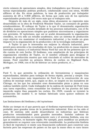 cierto número de operaciones simples, diez trabajadores que llevaran a cabo
tareas especializadas podrían producir, colaborando unos con otros, 48.000
alfileres al día. En otras palabras, la tasa de producción por trabajador
aumenta de 20 a 4.800 alfileres, de forma que cada uno de los operarios
especializados produciría 240 veces más que si trabajara solo.
      Después de más de un siglo, estas ideas alcanzaron su expresión más
desarrollada en la obra de Frederick Winslow Taylor, un consejero de gestión
estadounidense. El enfoque de Taylor a lo que él denominaba organización
científica suponía un estudio detallado de los procesos industriales, con el fin
de dividirlos en operaciones simples que pudieran sincronizarse y organizarse
con precisión. El taylorismo, que así se acabó denominando la organización
científica, no era sólo un estudio académico, sino un sistema de producción
cuyo objetivo era maximizar el rendimiento industrial, y ha tenido un gran
impacto en la organización de la producción y de la tecnología industriales.
      A Taylor lo que le interesaba era mejorar la eficacia industrial, pero
prestó poca atención a los resultados de ésta. La producción en masa requiere
mercados de masas y el industrial Henry Ford fue uno de los primeros que se
dio cuenta de este hecho. El fordismo, una ampliación de los principios de
organización científica de Taylor, es el nombre utilizado para designar el
sistema de producción masiva que está vinculado al cultivo de mercados de
masas. Ford concibió su primera fábrica de coches en Highland Park,
Michigan, en 1908, con el fin de fabricar un único producto, el ...

p.400

Ford T, lo que permitía la utilización de herramientas y maquinarias
especializadas, ideadas para trabajar de forma rápida, precisa y simple. Una
de las innovaciones más importantes de Ford fue la construcción de una
cadena de montaje móvil, que, según se dice, se inspiró en los mataderos de
Chicago, en los que los animales eran desmontados pieza a pieza en una
cadena también móvil. Cada trabajador de la cadena de montaje de Ford tenía
una tarea específica, como ensamblar los tiradores de las puertas del lado
izquierdo según iban pasando los coches. En 1929, cuando se terminó la
producción del modelo T, se habían fabricado unos quince millones de
automóviles.

Las limitaciones del fordismo y del taytorismo

Hubo un tiempo en el que parecía que el fordismo representaba el futuro más
probable para grandes áreas de la producción industrial. Este no ha sido el
caso. El sistema sólo puede desarrollarse en industrias que fabrican
productos estandarizados para grandes mercados. Instalar cadenas de
producción mecanizadas es enormemente caro y el sistema fordista, una vez
que se establece, es bastante rígido. Por ejemplo, para modificar un producto
generalmente se requiere una reinversión considerable. La producción fordista
es fácil de reproducir si existe una financiación suficiente paro construir una
factoría pero las empresas de países en los que la mano obra es cara tienen
 