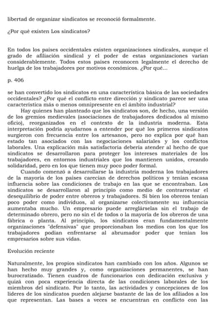 libertad de organizar sindicatos se reconoció formalmente.

¿Por qué existen Los sindicatos?


En todos los países occidentales existen organizaciones sindicales, aunque el
grado de afiliación sindical y el poder de estas organizaciones varían
considerablemente. Todos estos países reconocen legalmente el derecho de
huelga de los trabajadores por motivos económicos. ¿Por qué...

p. 406

se han convertido los sindicatos en una característica básica de las sociedades
occidentales? ¿Por qué el conflicto entre dirección y sindicato parece ser una
característica más o menos omnipresente en el ámbito industrial?
      Hay quienes han planteado que los sindicatos son, de hecho, una versión
de los gremios medievales (asociaciones de trabajadores dedicados al mismo
oficio), reorganizados en el contexto de la industria moderna. Esta
interpretación podría ayudarnos a entender por qué los primeros sindicatos
surgieron con frecuencia entre los artesanos, pero no explica por qué han
estado tan asociados con las negociaciones salariales y los conflictos
laborales. Una explicación más satisfactoria debería atender al hecho de que
sindicatos se desarrollaron para proteger los intereses materiales de los
trabajadores, en entornos industriales que los mantienen unidos, creando
solidaridad, pero en los que tienen muy poco poder formal.
      Cuando comenzó a desarrollarse la industria moderna los trabajadores
de la mayoría de los países carecían de derechos políticos y tenían escasa
influencia sobre las condiciones de trabajo en las que se encontraban. Los
sindicatos se desarrollaron al principio como medio de contrarrestar el
desequilibrio de poder entre obreros y trabajadores. Si bien los obreros tenían
poco poder como individuos, al organizarse colectivamente su influencia
aumentaba mucho. Un empresario puede arreglárselas sin el trabajo de
determinado obrero, pero no sin el de todos o la mayoría de los obreros de una
fábrica o planta. Al principio, los sindicatos eran fundamentalmente
organizaciones "defensivas" que proporcionaban los medios con los que los
trabajadores podían enfrentarse al abrumador poder que tenían los
empresarios sobre sus vidas.

Evolución reciente

Naturalmente, los propios sindicatos han cambiado con los años. Algunos se
han hecho muy grandes y, como organizaciones permanentes, se han
burocratizado. Tienen cuadros de funcionarios con dedicación exclusiva y
quizá con poca experiencia directa de las condiciones laborales de los
miembros del sindicato. Por lo tanto, las actividades y concepciones de los
líderes de los sindicatos pueden alejarse bastante de las de los afiliados a los
que representan. Las bases a veces se encuentran en conflicto con las
 